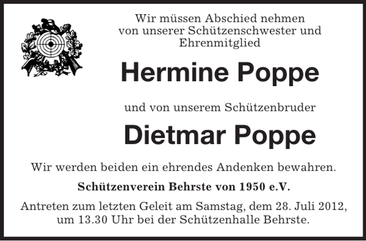 <p>Wir müssen Abschied nehmen<br />von unserer Schützenschwester und<br />Ehrenmitglied</p><p>Hermine Poppe<br />und von unserem Schützenbruder</p><p>Dietmar Poppe<br />Wir werden beiden ein ehrendes Andenken bewahren.<br />Schützenverein Behrste von 1950 e.V.<br />Antreten zum letzten Geleit am Samstag, dem 28. Juli 2012,<br />um 13.30 Uhr bei der Schützenhalle Behrste.</p>