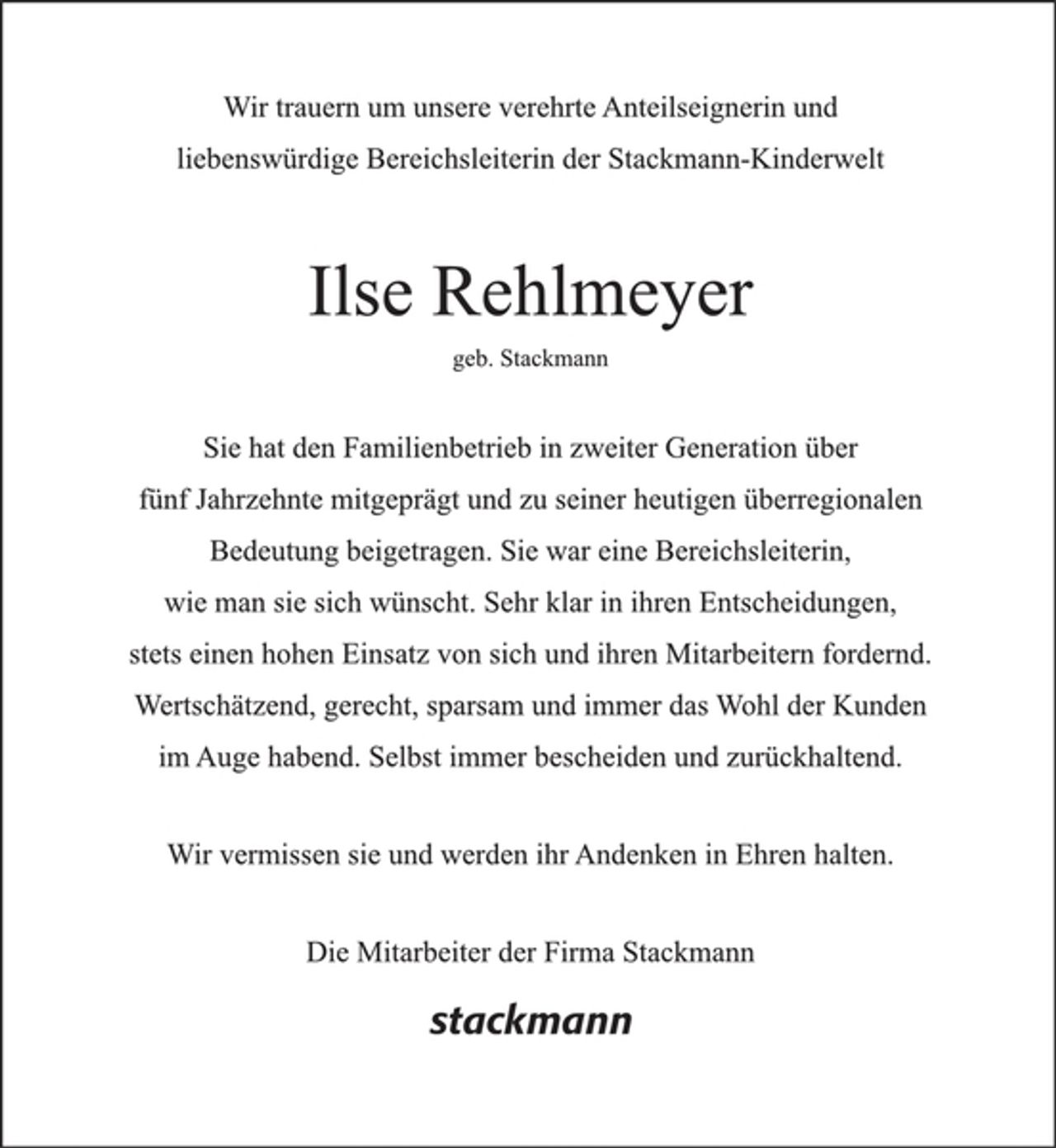 <p>Wir trauern um unsere verehrte Anteilseignerin und liebenswürdige Bereichsleiterin<br />der Stackmann-Kinderwelt</p><p>Ilse Rehlmeyer<br />geb. Stackmann</p><p>Sie hat den Familienbetrieb in zweiter Generation über fünf Jahrzehnte mitgeprägt und zu seiner heutigen überregionalen Bedeutung beigetragen. Sie war eine Bereichsleiterin,<br />wie man sie sich wünscht. Sehr klar in ihren Entscheidungen, stets einen hohen Einsatz von sich und ihren Mitarbeitern fordernd. Wertschätzend, gerecht, sparsam und immer das Wohl der Kunden im Auge habend. Selbst immer bescheiden und zurückhaltend.</p><p>Wir vermissen sie und werden ihr Andenken in Ehren halten.</p><p>Die Mitarbeiter der Firma Stackmann</p>