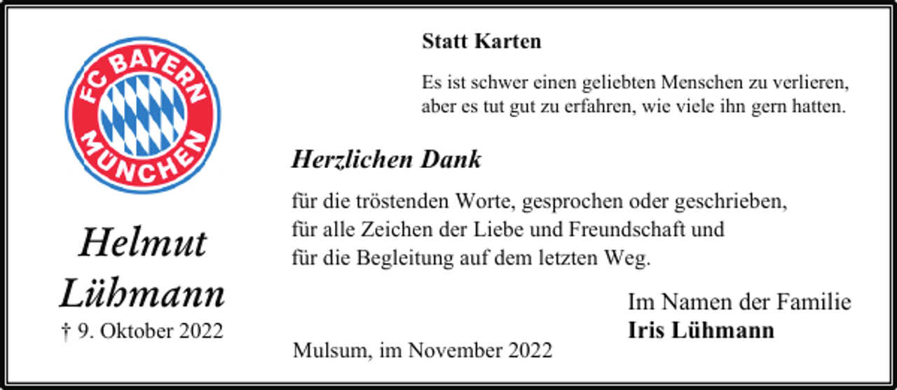 <p>Statt Karten<br />Es ist schwer einen geliebten Menschen zu verlieren,<br />aber es tut gut zu erfahren, wie viele ihn gern hatten.<br />Herzlichen Dank<br />für die tröstenden Worte, gesprochen oder geschrieben,<br />für alle Zeichen der Liebe und Freundschaft und<br />für die Begleitung auf dem letzten Weg.<br />Helmut<br />Lühmann<br />† 9. Oktober 2022<br />Mulsum, im November 2022<br />Im Namen der Familie<br />Iris Lühman</p>