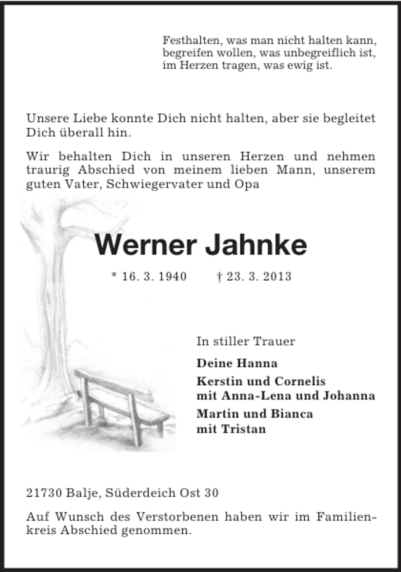 <p>Festhalten, was man nicht halten kann,<br />begreifen wollen, was unbegreiflich ist,<br />im Herzen tragen, was ewig ist.</p><p>Unsere Liebe konnte Dich nicht halten, aber sie begleitet<br />Dich überall hin.<br />Wir behalten Dich in unseren Herzen und nehmen<br />traurig Abschied von meinem lieben Mann, unserem<br />guten Vater, Schwiegervater und Opa</p><p>Werner Jahnke<br />* 16. 3. 1940</p><p>† 23. 3. 2013</p><p>In stiller Trauer<br />Deine Hanna<br />Kerstin und Cornelis<br />mit Anna-Lena und Johanna<br />Martin und Bianca<br />mit Tristan</p><p>21730 Balje, Süderdeich Ost 30<br />Auf Wunsch des Verstorbenen haben wir im Familienkreis Abschied genommen.</p>