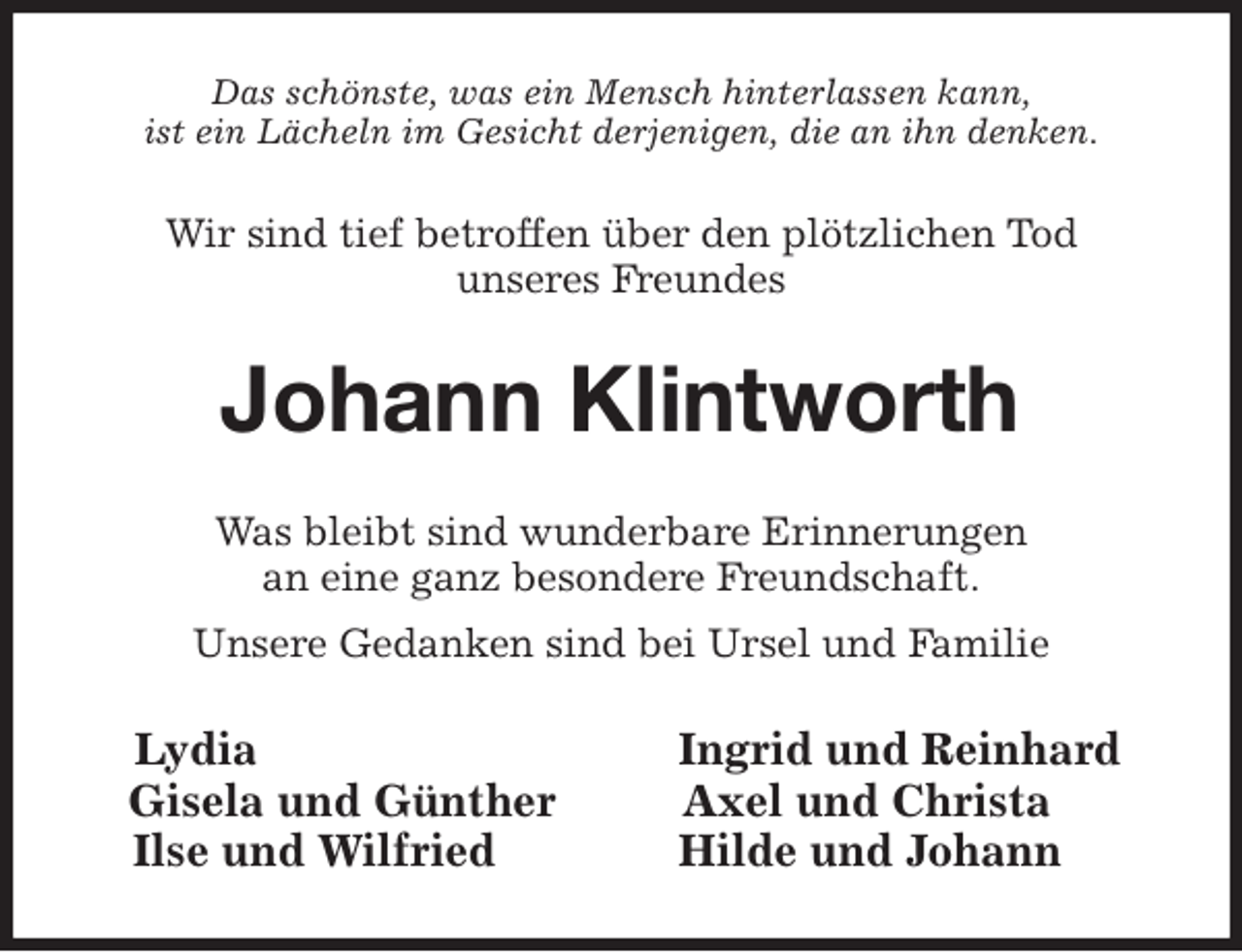 <p>Das schönste, was ein Mensch hinterlassen kann,<br />ist ein Lächeln im Gesicht derjenigen, die an ihn denken.<br />Wir sind tief betroffen über den plötzlichen Tod<br />unseres Freundes<br />Johann Klintworth<br />Was bleibt sind wunderbare Erinnerungen<br />an eine ganz besondere Freundschaft.<br />Unsere Gedanken sind bei Ursel und Familie<br />Lydia Ingrid und Reinhard<br />Gisela und Günther Axel und Christa<br />Ilse und Wilfried Hilde und Johann</p>