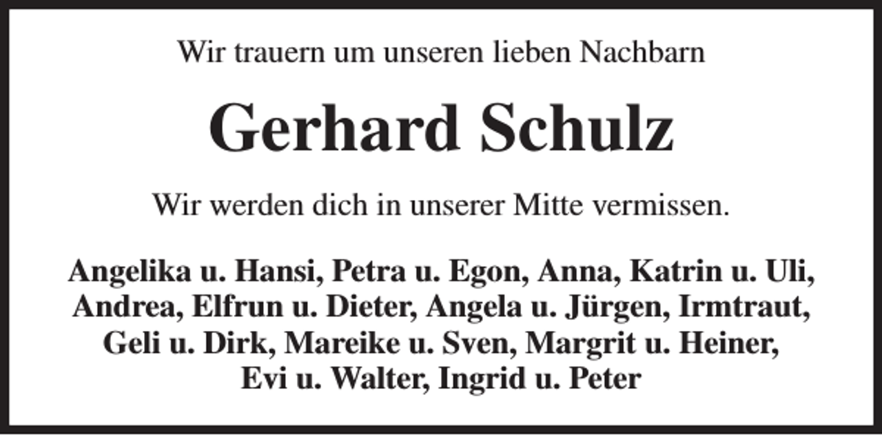 <p>Wir trauern um unseren lieben Nachbarn<br />Gerhard Schulz<br />Wir werden dich in unserer Mitte vermissen.<br />Angelika u. Hansi, Petra u. Egon, Anna, Katrin u. Uli, Andrea, Elfrun u. Dieter, Angela u. Jürgen, Irmtraut, Geli u. Dirk, Mareike u. Sven, Margrit u. Heiner,<br />Evi u. Walter, Ingrid u. Peter</p>