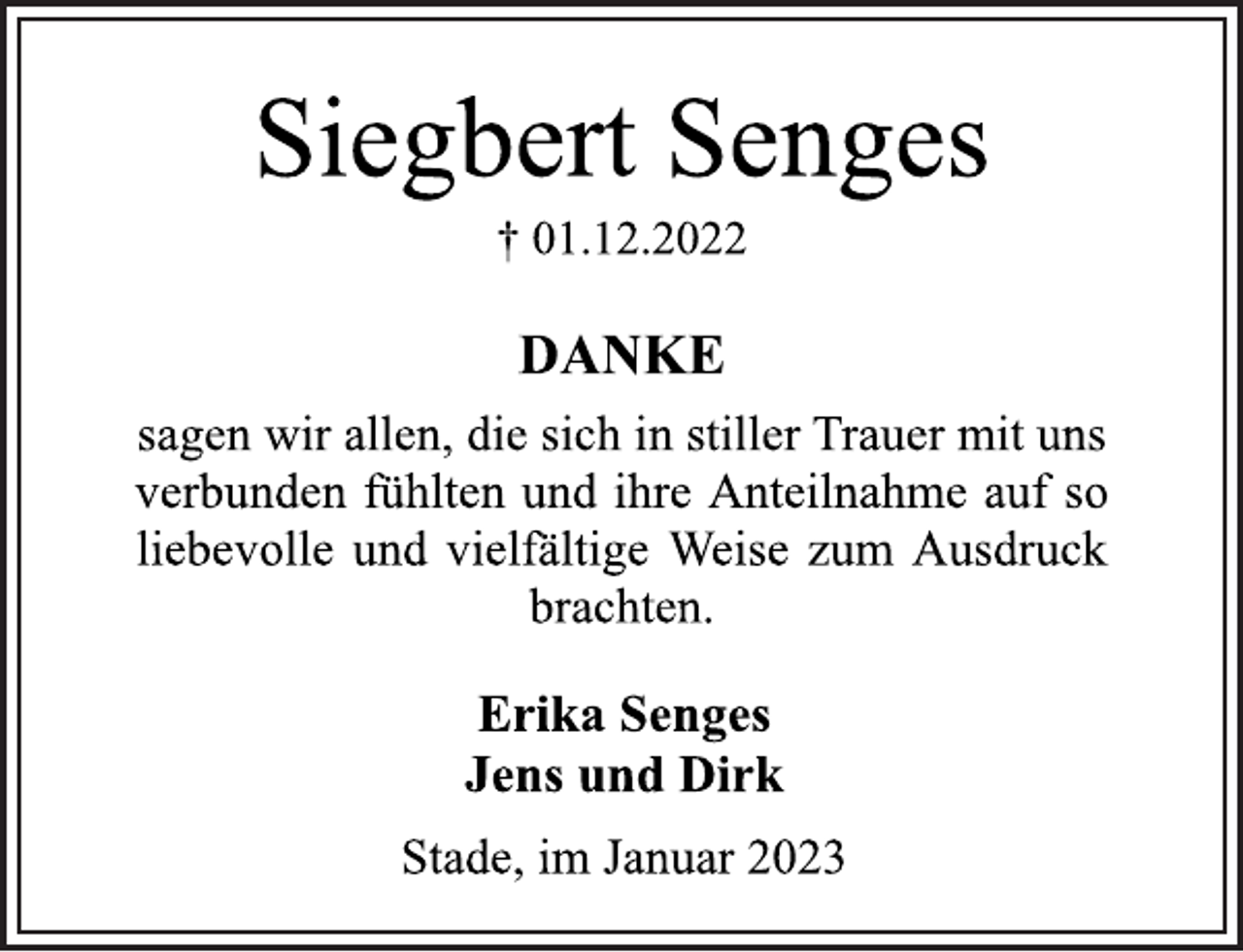 <p>Siegbert Senges<br />† 01.12.2022<br />DANKE<br />sagen wir allen, die sich in stiller Trauer mit uns<br />verbunden fühlten und ihre Anteilnahme auf so<br />liebevolle und vielfältige Weise zum Ausdruck<br />brachten.<br />Erika Senges<br />Jens und Dirk<br />Stade, im Januar 2023</p>