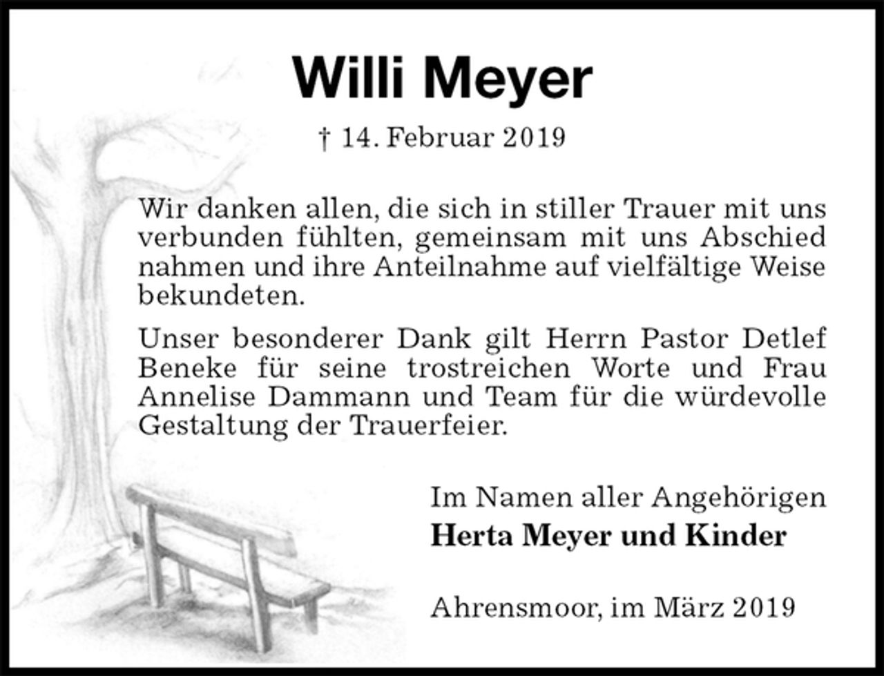 <p>Willi Meyer<br />† 14. Februar 2019<br />Wir danken allen, die sich in stiller Trauer mit uns verbunden fühlten, gemeinsam mit uns Abschied nahmen und ihre Anteilnahme auf vielfältige Weise<br />bekundeten.<br />Unser besonderer Dank gilt Herrn Pastor Detlef Beneke für seine trostreichen Worte und Frau<br />Annelise Dammann und Team für die würdevolle Gestaltung der Trauerfeier.<br />Im Namen aller Angehörigen<br />Herta Meyer und Kinder<br />Ahrensmoor, im März 2019</p>