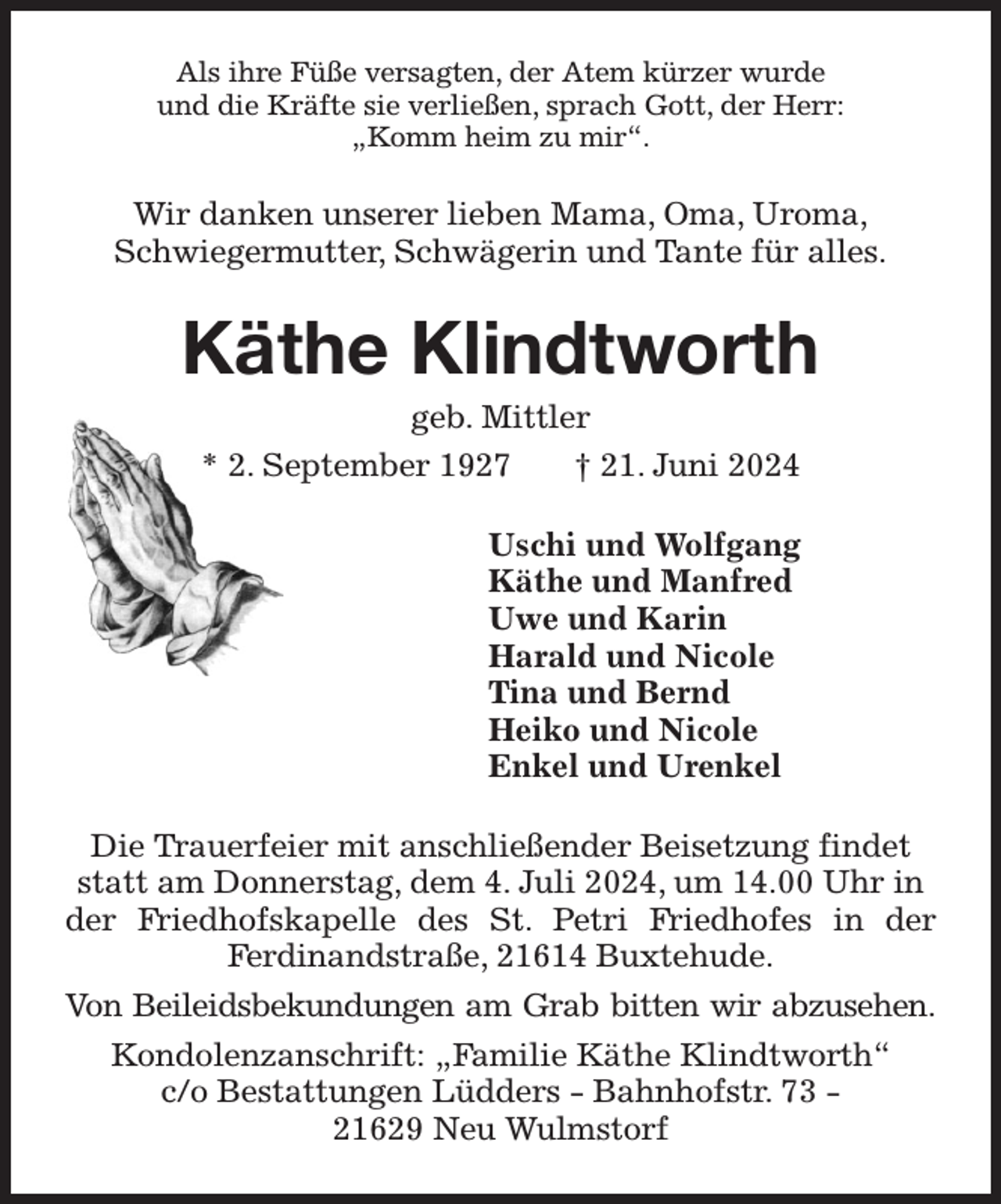 <p>Als ihre Füße versagten, der Atem kürzer wurde<br />und die Kräfte sie verließen, sprach Gott, der Herr:<br />„Komm heim zu mir“.<br />Wir danken unserer lieben Mama, Oma, Uroma,<br />Schwiegermutter, Schwägerin und Tante für alles.<br />Käthe Klindtworth<br />geb. Mittler<br />* 2. September 1927 † 21. Juni 2024<br />Uschi und Wolfgang<br />Käthe und Manfred<br />Uwe und Karin<br />Harald und Nicole<br />Tina und Bernd<br />Heiko und Nicole<br />Enkel und Urenkel<br />Die Trauerfeier mit anschließender Beisetzung findet statt am Donnerstag, dem 4. Juli 2024, um 14.00 Uhr in der Friedhofskapelle des St. Petri Friedhofes in der<br />Ferdinandstraße, 21614 Buxtehude.<br />Von Beileidsbekundungen am Grab bitten wir abzusehen.<br />Kondolenzanschrift: „Familie Käthe Klindtworth“<br />c/o Bestattungen Lüdders - Bahnhofstr. 73 -<br />21629 Neu Wulmstorf</p>