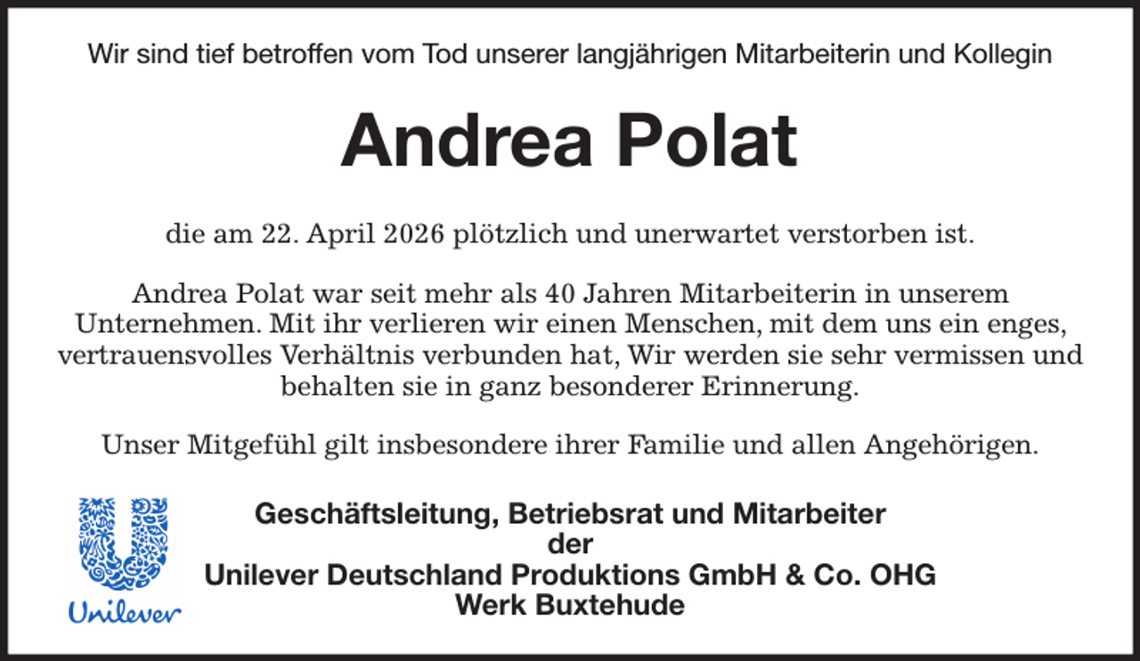 <p>Wir sind tief betroffen vom Tod unserer langjährigen Mitarbeiterin und Kollegin<br />Andrea Polat<br />die am 22. April 2026 plötzlich und unerwartet verstorben ist.<br />Andrea Polat war seit mehr als 40 Jahren Mitarbeiterin in unserem<br />Unternehmen. Mit ihr verlieren wir einen Menschen, mit dem uns ein enges, vertrauensvolles Verhältnis verbunden hat, Wir werden sie sehr vermissen und behalten sie in ganz besonderer Erinnerung.<br />Unser Mitgefühl gilt insbesondere ihrer Familie und allen Angehörigen.<br />Geschäftsleitung, Betriebsrat und Mitarbeiter<br />der<br />Unilever Deutschland Produktions GmbH &amp; Co. OHG<br />Werk Buxtehude</p>