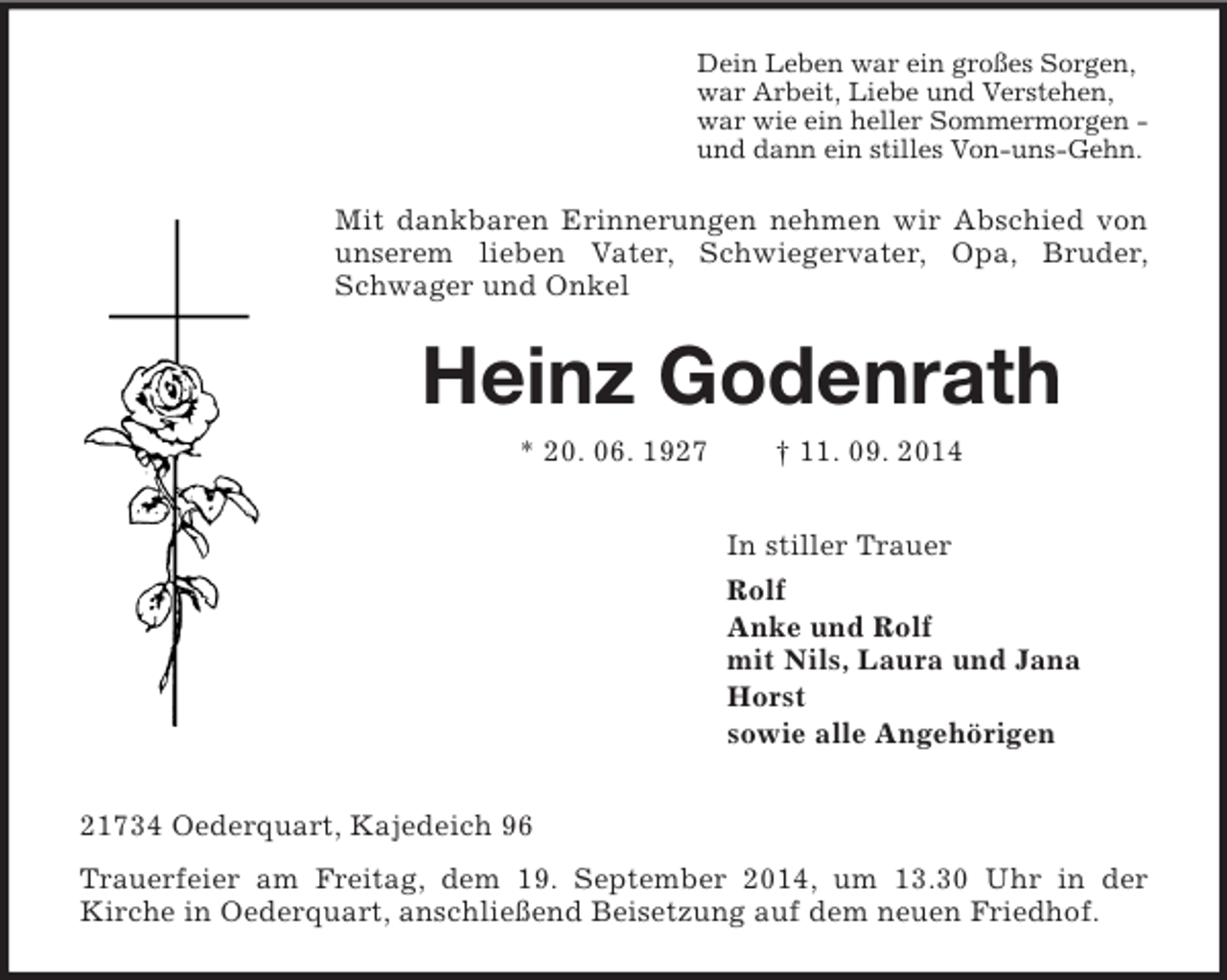 <p>Dein Leben war ein großes Sorgen,<br />war Arbeit, Liebe und Verstehen,<br />war wie ein heller Sommermorgen -<br />und dann ein stilles Von-uns-Gehn.<br />Mit dankbaren Erinnerungen nehmen wir Abschied von unserem lieben Vater, Schwiegervater, Opa, Bruder, Schwager und Onkel<br />Heinz Godenrath<br />* 20. 06. 1927 † 11. 09. 2014<br />In stiller Trauer<br />Rolf<br />Anke und Rolf<br />mit Nils, Laura und Jana<br />Horst<br />sowie alle Angehörigen<br />21734 Oederquart, Kajedeich 96<br />Trauerfeier am Freitag, dem 19. September 2014, um 13.30 Uhr in der<br />Kirche in Oederquart, anschließend Beisetzung auf dem neuen Friedhof.</p>