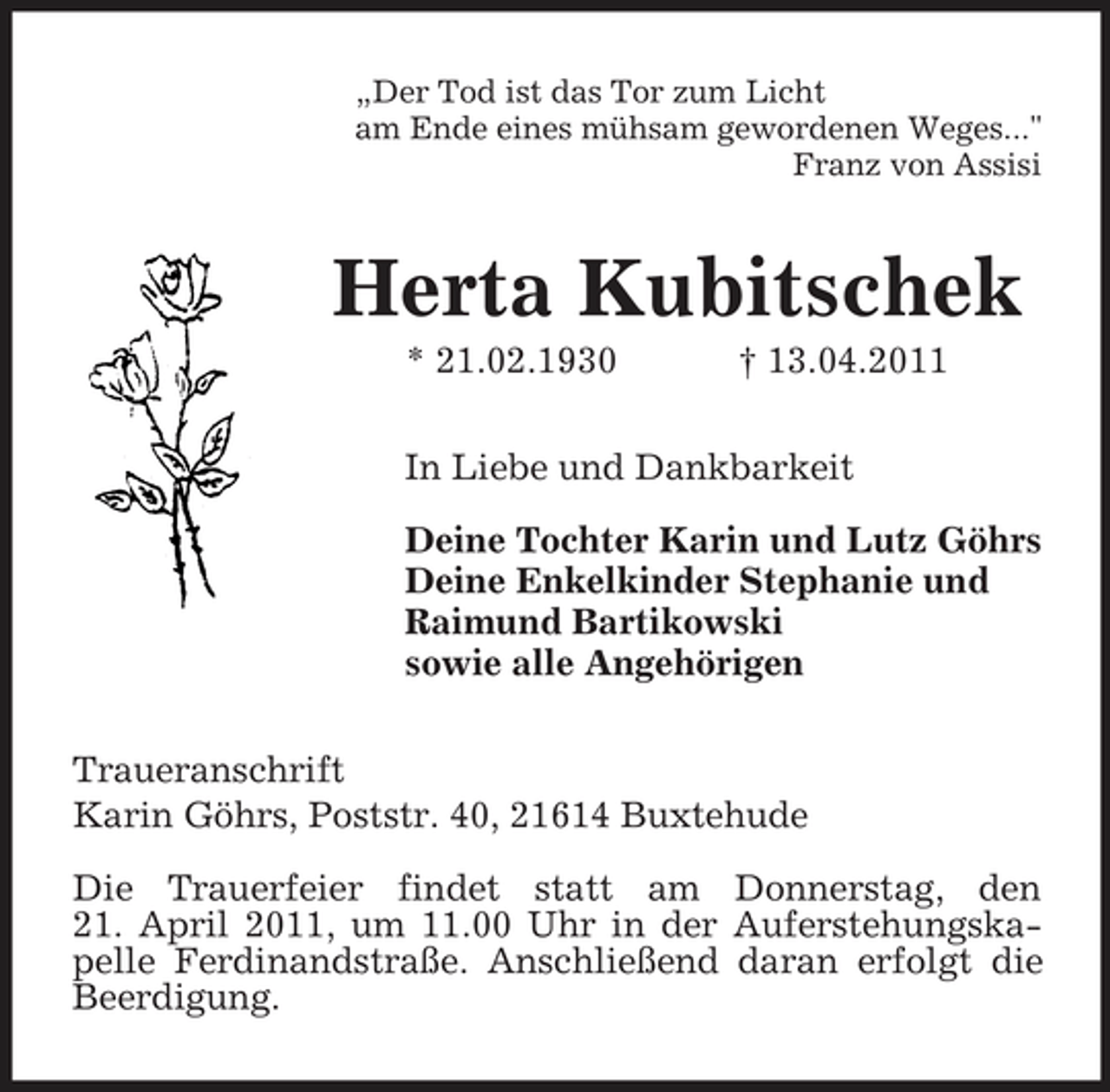 <p>„Der Tod ist das Tor zum Licht am Ende eines mühsam gewordenen Weges..." Franz von Assisi</p><p>Herta Kubitschek<br />* 21.02.1930 † 13.04.2011 In Liebe und Dankbarkeit Deine Tochter Karin und Lutz Göhrs Deine Enkelkinder Stephanie und Raimund Bartikowski sowie alle Angehörigen Traueranschrift Karin Göhrs, Poststr. 40, 21614 Buxtehude Die Trauerfeier findet statt am Donnerstag, den 21. April 2011, um 11.00 Uhr in der Auferstehungskapelle Ferdinandstraße. Anschließend daran erfolgt die Beerdigung.</p>