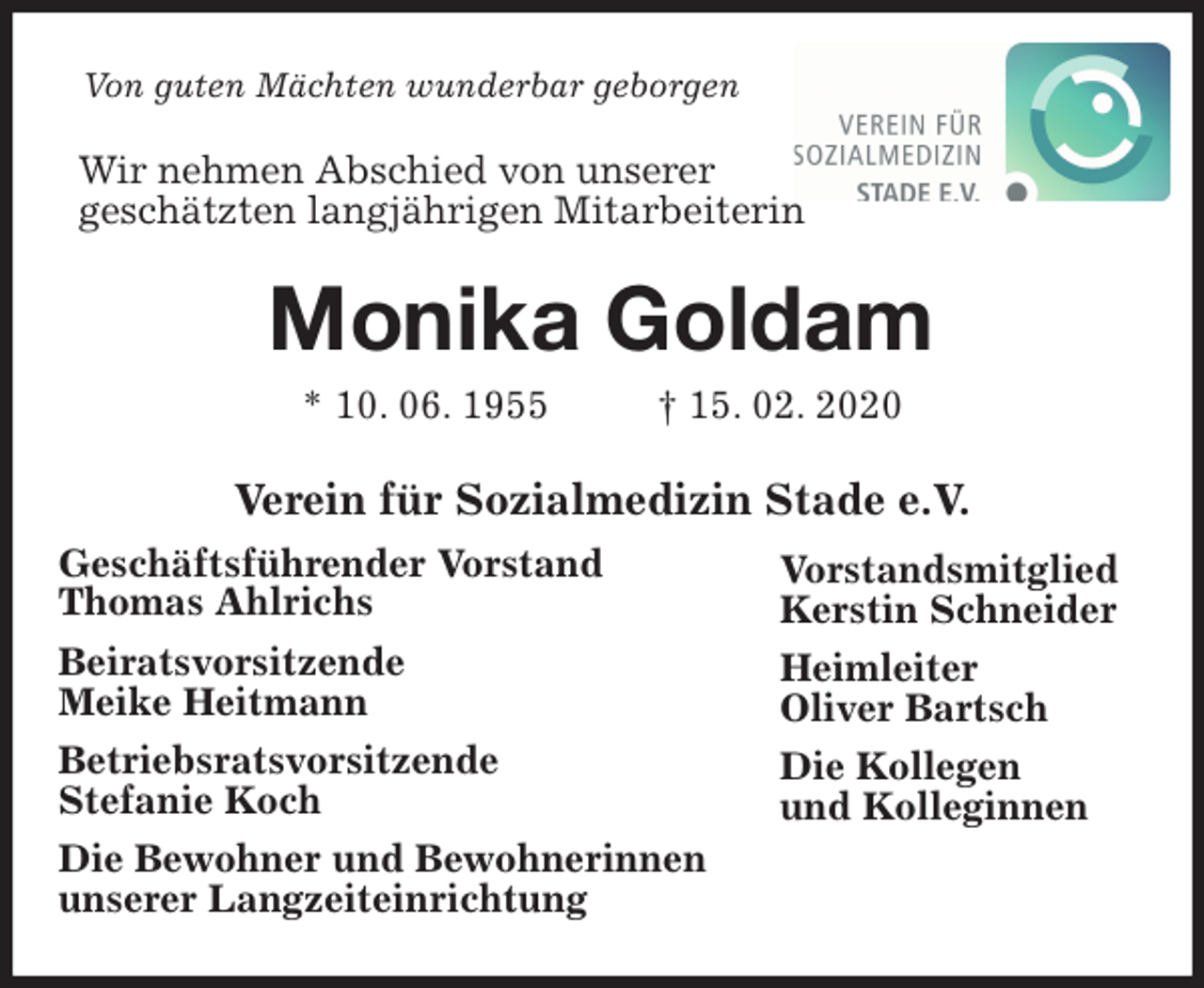 <p>Von guten Mächten wunderbar geborgen<br />Wir nehmen Abschied von unserer<br />geschätzten langjährigen Mitarbeiterin<br />Monika Goldam<br />* 10. 06. 1955 † 15. 02. 2020<br />Verein für Sozialmedizin Stade e.V.</p>
<p>Geschäftsführender Vorstand<br />Thomas Ahlrichs<br />Beiratsvorsitzende<br />Meike Heitmann<br />Betriebsratsvorsitzende<br />Stefanie Koch<br />Die Bewohner und Bewohnerinnen<br />unserer Langzeiteinrichtung<br />Vorstandsmitglied<br />Kerstin Schneider<br />Heimleiter<br />Oliver Bartsch<br />Die Kollegen<br />und Kolleginnen</p>
