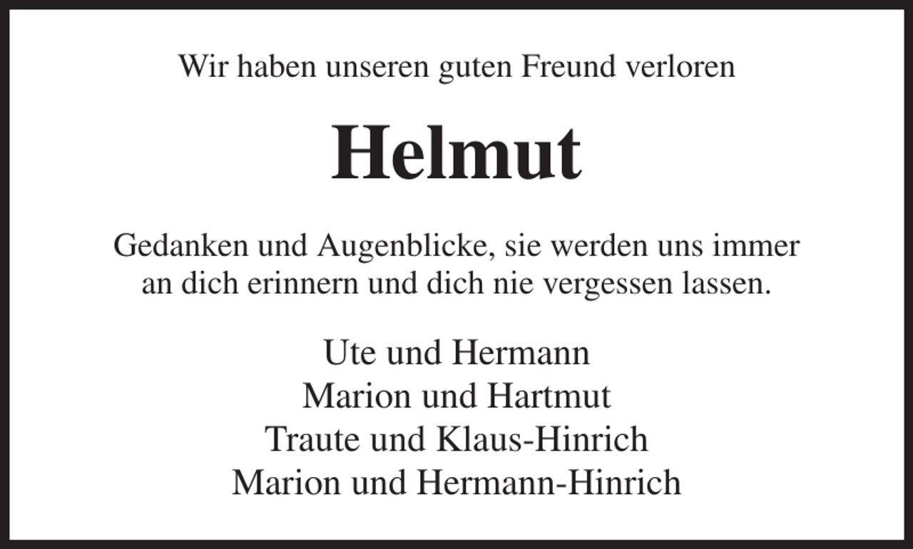 <p>Wir haben unseren guten Freund verloren<br />Helmut<br />Gedanken und Augenblicke, sie werden uns immer<br />an dich erinnern und dich nie vergessen lassen.<br />Ute und Hermann<br />Marion und Hartmut<br />Traute und Klaus-Hinrich<br />Marion und Hermann-Hinrich</p>