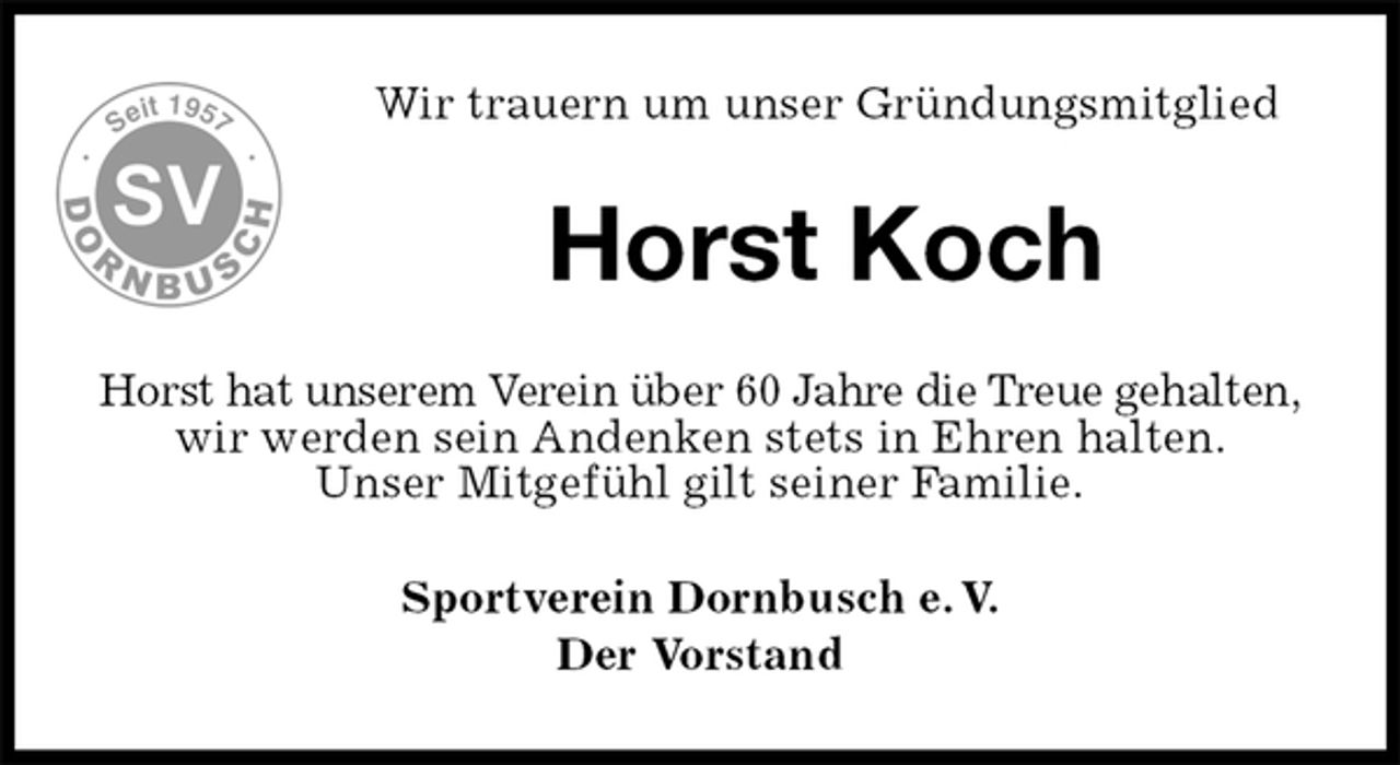 <p>Wir trauern um unser Gründungsmitglied<br />Horst Koch<br />Horst hat unserem Verein über 60 Jahre die Treue gehalten, wir werden sein Andenken stets in Ehren halten.<br />Unser Mitgefühl gilt seiner Familie.<br />Sportverein Dornbusch e. V.<br />Der Vorstand</p>
