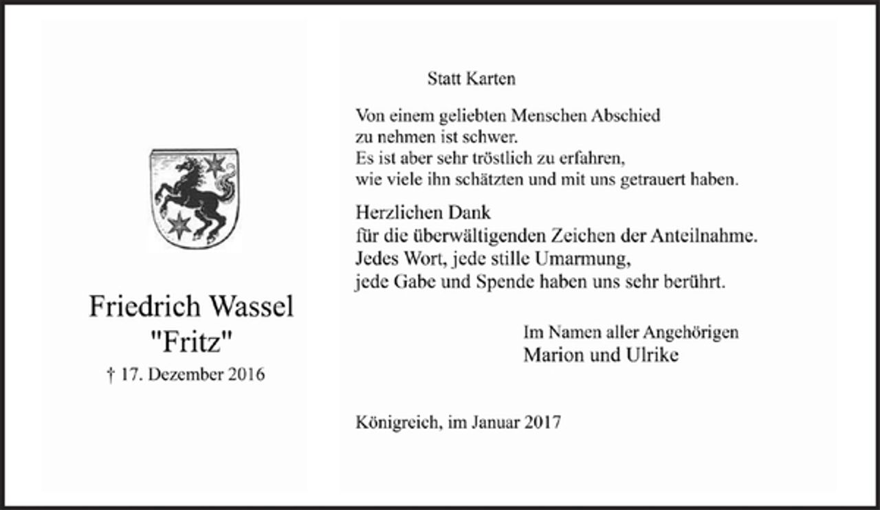 <p>Statt Karten<br />Von einem geliebten Menschen Abschied<br />zu nehmen ist schwer.<br />Es ist aber sehr tröstlich zu erfahren,<br />wie viele ihn schätzten und mit uns getrauert haben.</p><p>Herzlichen Dank<br />für die überwältigenden Zeichen der Anteilnahme.<br />Jedes Wort, jede stille Umarmung,<br />jede Gabe und Spende haben uns sehr berührt.</p><p>Friedrich Wassel<br />"Fritz"<br />† 17. Dezember 2016</p><p>Im Namen aller Angehörigen<br />Marion und Ulrike</p><p>Königreich, im Januar 2017</p>
