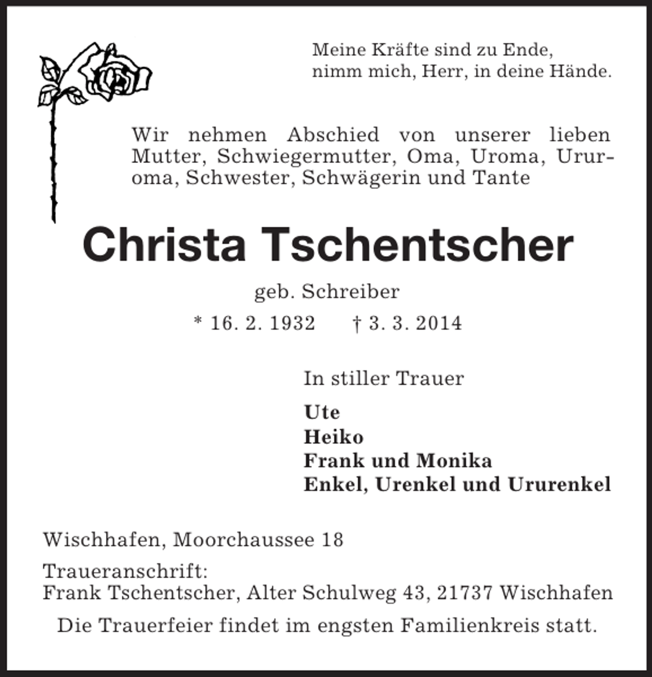 <p>Meine Kräfte sind zu Ende,<br />nimm mich, Herr, in deine Hände.<br />Wir nehmen Abschied von unserer lieben<br />Mutter, Schwiegermutter, Oma, Uroma, Ururoma, Schwester, Schwägerin und Tante<br />Christa Tschentscher<br />geb. Schreiber<br />* 16. 2. 1932 † 3. 3. 2014<br />In stiller Trauer<br />Ute<br />Heiko<br />Frank und Monika<br />Enkel, Urenkel und Ururenkel<br />Wischhafen, Moorchaussee 18<br />Traueranschrift:<br />Frank Tschentscher, Alter Schulweg 43, 21737 Wischhafen<br />Die Trauerfeier findet im engsten Familienkreis statt.</p>