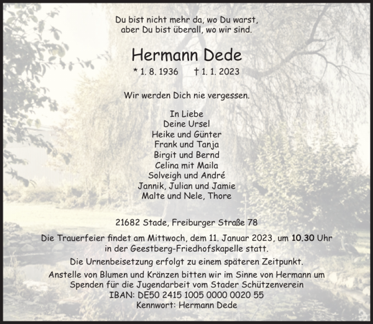 <p>Du bist nicht mehr da, wo Du warst,<br />aber Du bist überall, wo wir sind.<br />Hermann Dede<br />* 1. 8. 1936 † 1. 1. 2023<br />Wir werden Dich nie vergessen.<br />In Liebe<br />Deine Ursel<br />Heike und Günter<br />Frank und Tanja<br />Birgit und Bernd<br />Celina mit Maila<br />Solveigh und André<br />Jannik, Julian und Jamie<br />Malte und Nele, Thore<br />21682 Stade, Freiburger Straße 78<br />Die Trauerfeier findet am Mittwoch, dem 11. Januar 2023, um 10.30 Uhr in der Geestberg-Friedhofskapelle statt.<br />Die Urnenbeisetzung erfolgt zu einem späteren Zeitpunkt.<br />Anstelle von Blumen und Kränzen bitten wir im Sinne von Hermann um Spenden für die Jugendarbeit vom Stader Schützenverein<br />IBAN: DE50 2415 1005 0000 0020 55<br />Kennwort: Hermann Dede</p>