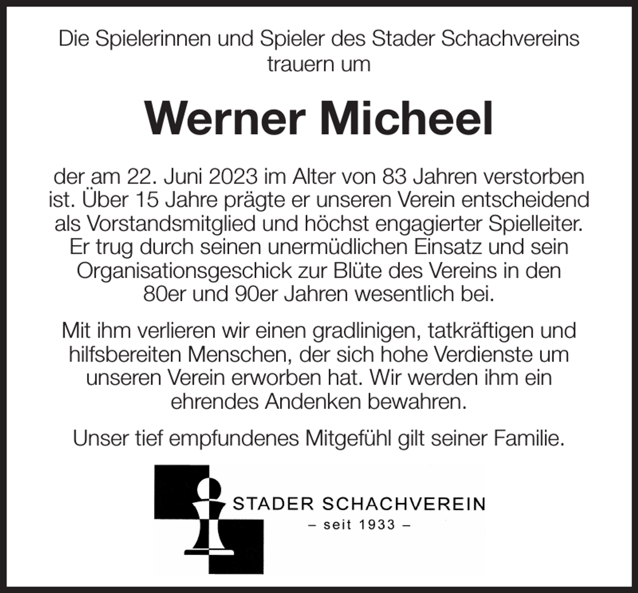 <p>Die Spielerinnen und Spieler des Stader Schachvereins<br />trauern um<br />Werner Micheel<br />der am 22. Juni 2023 im Alter von 83 Jahren verstorben ist. Über 15 Jahre prägte er unseren Verein entscheidend als Vorstandsmitglied und höchst engagierter Spielleiter.<br />Er trug durch seinen unermüdlichen Einsatz und sein<br />Organisationsgeschick zur Blüte des Vereins in den<br />80er und 90er Jahren wesentlich bei.<br />Mit ihm verlieren wir einen gradlinigen, tatkräftigen und hilfsbereiten Menschen, der sich hohe Verdienste um<br />unseren Verein erworben hat. Wir werden ihm ein<br />ehrendes Andenken bewahren.<br />Unser tief empfundenes Mitgefühl gilt seiner Familie.</p>