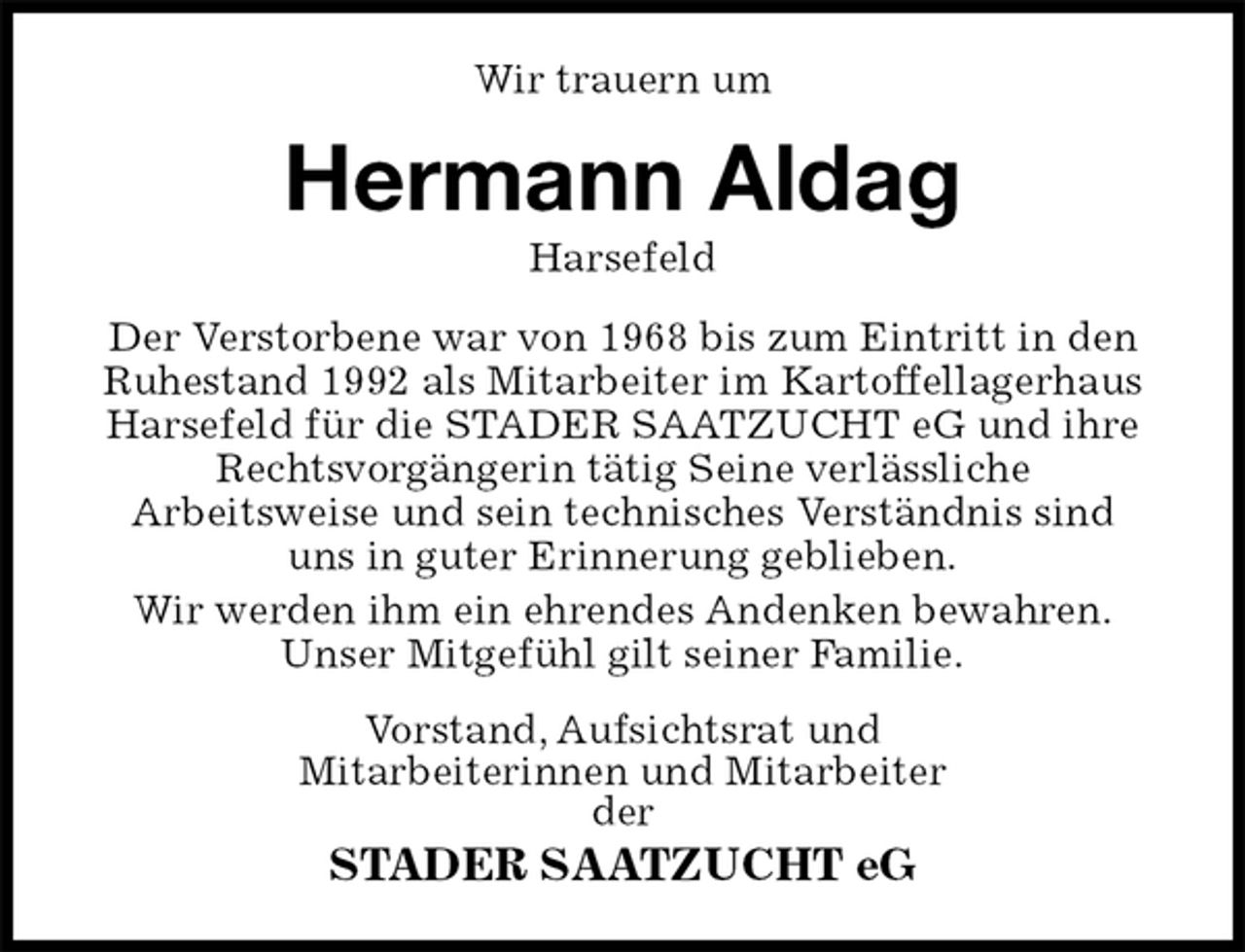 <p>Wir trauern um<br />Hermann Aldag<br />Harsefeld<br />Der Verstorbene war von 1968 bis zum Eintritt in den Ruhestand 1992 als Mitarbeiter im Kartoffellagerhaus Harsefeld für die STADER SAATZUCHT eG und ihre Rechtsvorgängerin tätig Seine verlässliche<br />Arbeitsweise und sein technisches Verständnis sind<br />uns in guter Erinnerung geblieben.<br />Wir werden ihm ein ehrendes Andenken bewahren.<br />Unser Mitgefühl gilt seiner Familie.<br />Vorstand, Aufsichtsrat und<br />Mitarbeiterinnen und Mitarbeiter<br />der<br />STADER SAATZUCHT eG</p>