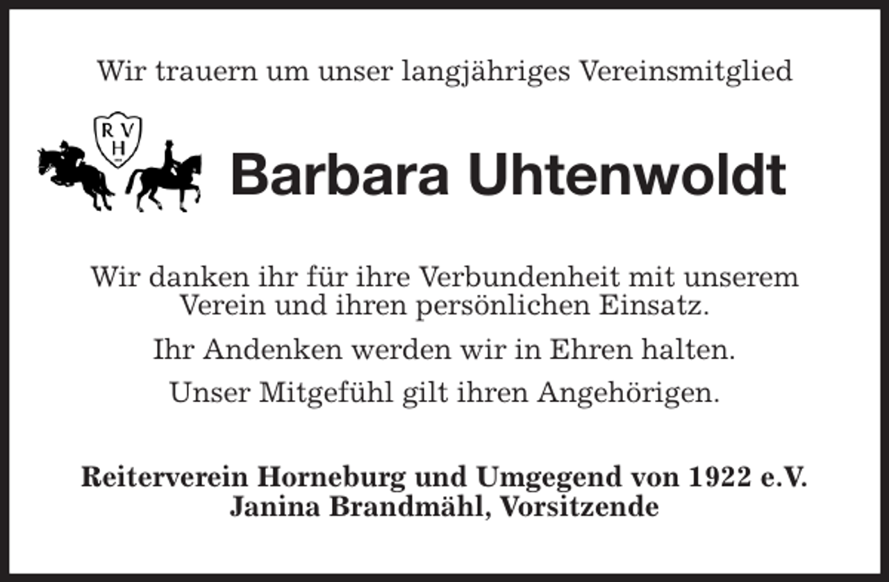 <p>Wir trauern um unser langjähriges Vereinsmitglied<br />Barbara Uhtenwoldt<br />Wir danken ihr für ihre Verbundenheit mit unserem Verein und ihren persönlichen Einsatz.<br />Ihr Andenken werden wir in Ehren halten.<br />Unser Mitgefühl gilt ihren Angehörigen.<br />Reiterverein Horneburg und Umgegend von 1922 e.V.<br />Janina Brandmähl, Vorsitzende</p>