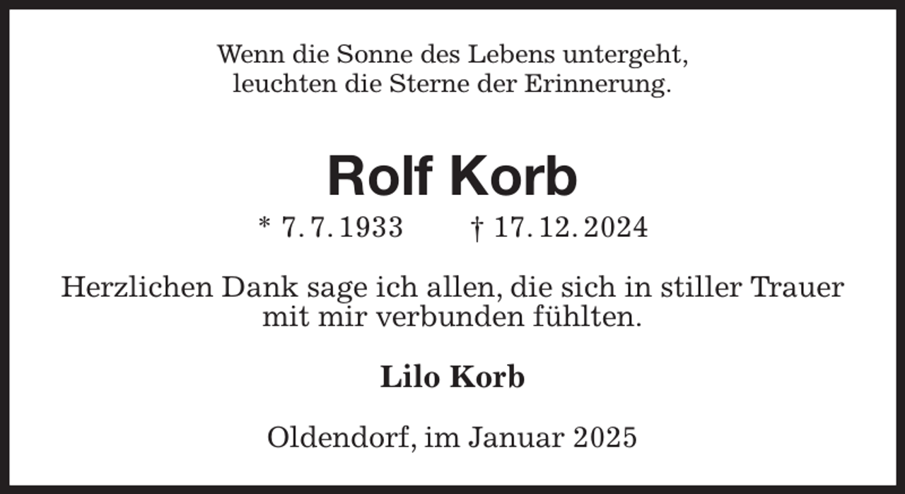 <p>Wenn die Sonne des Lebens untergeht,<br />leuchten die Sterne der Erinnerung.<br />Rolf Korb<br />* 7. 7. 1933 † 17. 12. 2024<br />Herzlichen Dank sage ich allen, die sich in stiller Trauer mit mir verbunden fühlten.<br />Lilo Korb<br />Oldendorf, im Januar 2025</p>