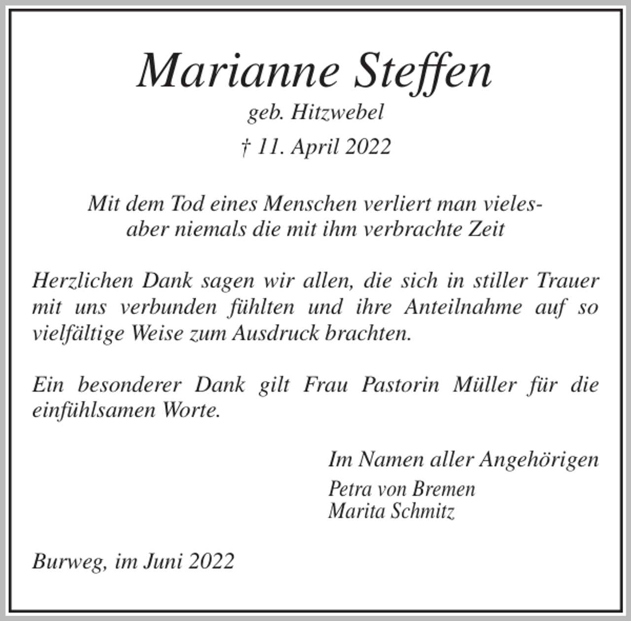 <p>Marianne Steffen<br />geb. Hitzwebel<br />† 11. April 2022<br />Mit dem Tod eines Menschen verliert man vieles-<br />aber niemals die mit ihm verbrachte Zeit</p>
<p>Herzlichen Dank sagen wir allen, die sich in stiller Trauer mit uns verbunden fühlten und ihre Anteilnahme auf so<br />vielfältige Weise zum Ausdruck brachten.</p>
<p>Ein besonderer Dank gilt Frau Pastorin Müller für die<br />einfühlsamen Worte.<br />Im Namen aller Angehörigen<br />Petra von Bremen<br />Marita Schmitz<br />Burweg, im Juni 2022</p>