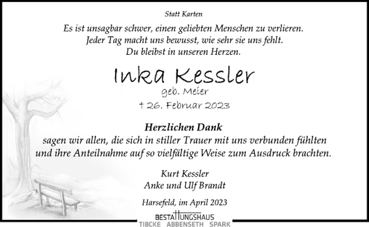 <p>Statt Karten<br />Es ist unsagbar schwer, einen geliebten Menschen zu verlieren.<br />Jeder Tag macht uns bewusst, wie sehr sie uns fehlt.<br />Du bleibst in unseren Herzen.<br />Inka Kessler<br />geb. Meier<br />† 26. Februar 2023<br />Herzlichen Dank<br />sagen wir allen, die sich in stiller Trauer mit uns verbunden fühlten<br />und ihre Anteilnahme auf so vielfältige Weise zum Ausdruck brachten.<br />Kurt Kessler<br />Anke und Ulf Brandt<br />Harsefeld, im April 2023</p>