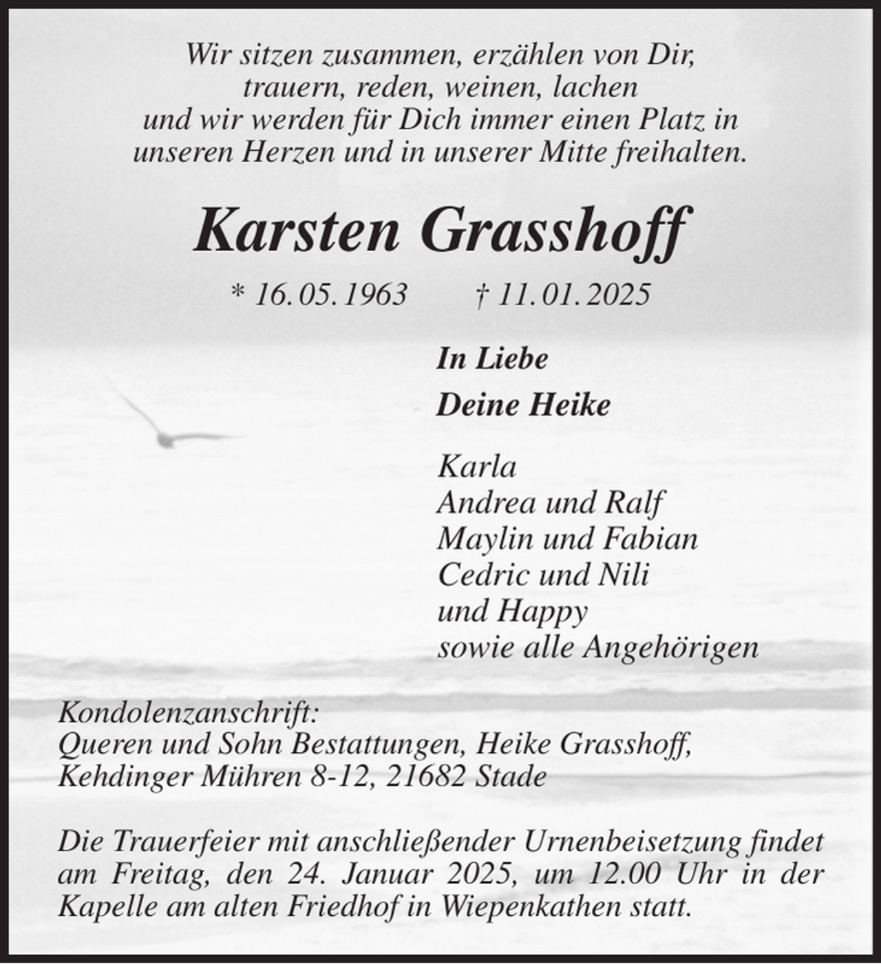 <p>Wir sitzen zusammen, erzählen von Dir,<br />trauern, reden, weinen, lachen<br />und wir werden für Dich immer einen Platz in<br />unseren Herzen und in unserer Mitte freihalten.<br />Karsten Grasshoff<br />* 16. 05. 1963 † 11. 01. 2025<br />In Liebe<br />Deine Heike<br />Karla<br />Andrea und Ralf<br />Maylin und Fabian<br />Cedric und Nili<br />und Happy<br />sowie alle Angehörigen<br />Kondolenzanschrift:<br />Queren und Sohn Bestattungen, Heike Grasshoff,<br />Kehdinger Mühren 8-12, 21682 Stade</p><p>Die Trauerfeier mit anschließender Urnenbeisetzung findet am Freitag, den 24. Januar 2025, um 12.00 Uhr in der<br />Kapelle am alten Friedhof in Wiepenkathen statt.</p>