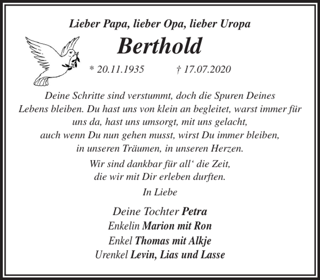 <p>Lieber Papa, lieber Opa, lieber Uropa<br />Berthold<br />* 20.11.1935 † 17.07.2020<br />Deine Schritte sind verstummt, doch die Spuren Deines<br />Lebens bleiben. Du hast uns von klein an begleitet, warst immer für<br />uns da, hast uns umsorgt, mit uns gelacht,<br />auch wenn Du nun gehen musst, wirst Du immer bleiben,<br />in unseren Träumen, in unseren Herzen.<br />Wir sind dankbar für all‘ die Zeit,<br />die wir mit Dir erleben durften.<br />In Liebe<br />Deine Tochter Petra<br />Enkelin Marion mit Ron<br />Enkel Thomas mit Alkje<br />Urenkel Levin, Lias und Lasse</p>
