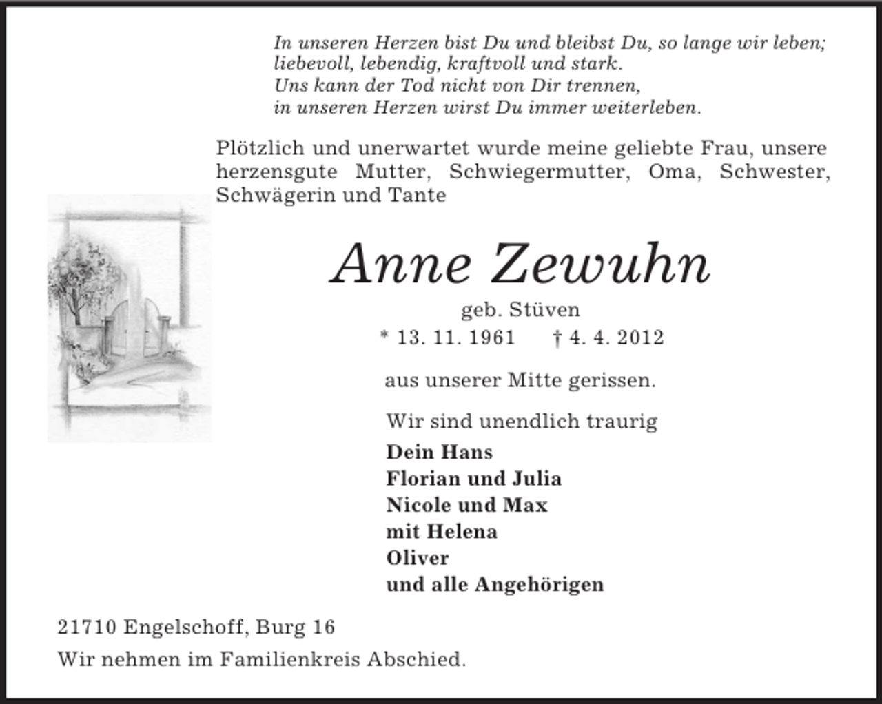 <p>In unseren Herzen bist Du und bleibst Du, so lange wir leben;<br />liebevoll, lebendig, kraftvoll und stark.<br />Uns kann der Tod nicht von Dir trennen,<br />in unseren Herzen wirst Du immer weiterleben.<br />Plötzlich und unerwartet wurde meine geliebte Frau, unsere herzensgute Mutter, Schwiegermutter, Oma, Schwester, Schwägerin und Tante<br />Anne Zewuhn<br />geb. Stüven<br />* 13. 11. 1961</p>
<p>† 4. 4. 2012<br />aus unserer Mitte gerissen.<br />Wir sind unendlich traurig<br />Dein Hans<br />Florian und Julia<br />Nicole und Max<br />mit Helena<br />Oliver<br />und alle Angehörigen<br />21710 Engelschoff, Burg 16<br />Wir nehmen im Familienkreis Abschied.</p>