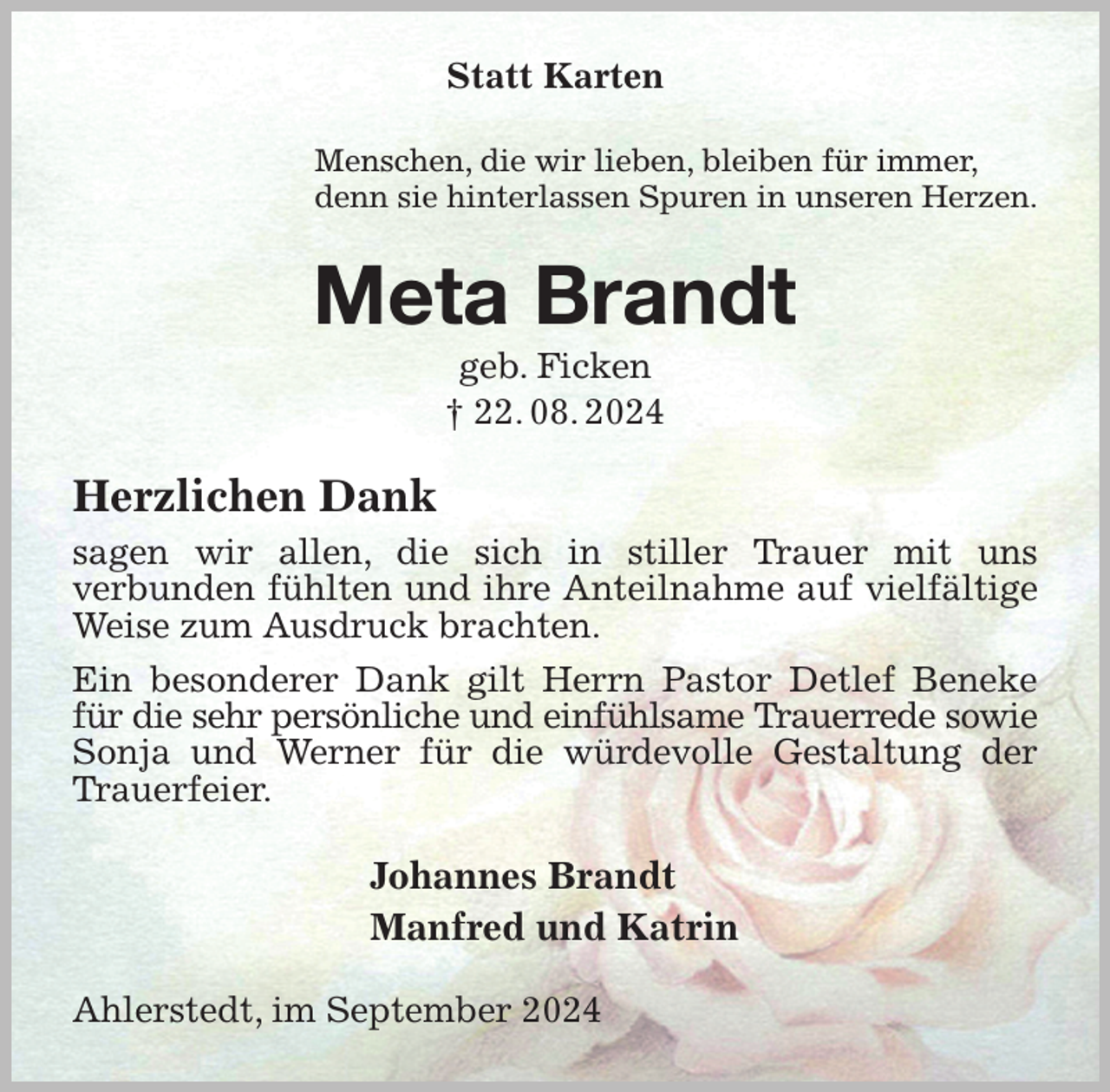 <p>Statt Karten<br />Menschen, die wir lieben, bleiben für immer,<br />denn sie hinterlassen Spuren in unseren Herzen.<br />Meta Brandt<br />geb. Ficken<br />† 22. 08. 2024<br />Herzlichen Dank<br />sagen wir allen, die sich in stiller Trauer mit uns<br />verbunden fühlten und ihre Anteilnahme auf vielfältige Weise zum Ausdruck brachten.<br />Ein besonderer Dank gilt Herrn Pastor Detlef Beneke für die sehr persönliche und einfühlsame Trauerrede sowie<br />Sonja und Werner für die würdevolle Gestaltung der Trauerfeier.<br />Johannes Brandt<br />Manfred und Katrin<br />Ahlerstedt, im September 2024</p>