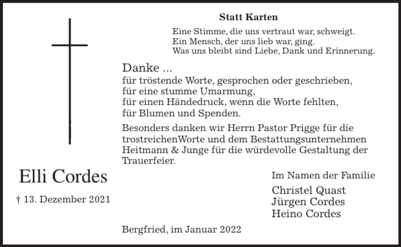 <p>Statt Karten<br />Eine Stimme, die uns vertraut war, schweigt.<br />Ein Mensch, der uns lieb war, ging.<br />Was uns bleibt sind Liebe, Dank und Erinnerung.<br />Danke ...<br />für tröstende Worte, gesprochen oder geschrieben,<br />für eine stumme Umarmung,<br />für einen Händedruck, wenn die Worte fehlten,<br />für Blumen und Spenden.<br />Besonders danken wir Herrn Pastor Prigge für die trostreichenWorte und dem Bestattungsunternehmen Heitmann &amp; Junge für die würdevolle Gestaltung der Trauerfeier.<br />Im Namen der Familie<br />Christel Quast<br />Jürgen Cordes<br />Heino Cordes<br />Bergfried, im Januar 2022<br />Elli Cordes<br />† 13. Dezember 2021</p>