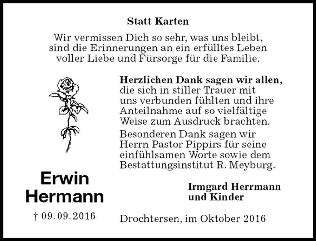 <p>Statt Karten<br />Wir vermissen Dich so sehr, was uns bleibt,<br />sind die Erinnerungen an ein erfülltes Leben<br />voller Liebe und Fürsorge für die Familie.<br />Herzlichen Dank sagen wir allen, die sich in stiller Trauer mit<br />uns verbunden fühlten und ihre Anteilnahme auf so vielfältige<br />Weise zum Ausdruck brachten.<br />Besonderen Dank sagen wir<br />Herrn Pastor Pippirs für seine<br />einfühlsamen Worte sowie dem<br />Bestattungsinstitut R. Meyburg.<br />Irmgard Herrmann<br />und Kinder<br />Drochtersen, im Oktober 2016<br />Erwin<br />Hermann<br />† 09. 09. 2016</p>