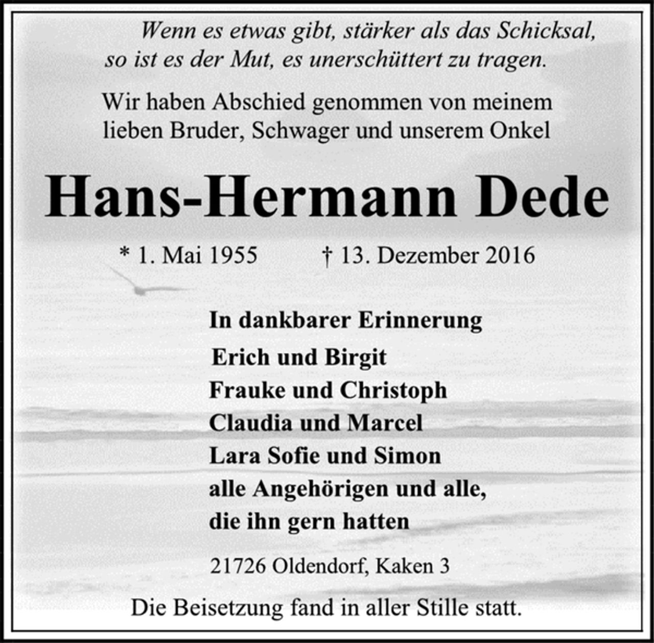 <p>Wenn es etwas gibt, stärker als das Schicksal,<br />so ist es der Mut, es unerschüttert zu tragen.<br />Wir haben Abschied genommen von meinem<br />lieben Bruder, Schwager und unserem Onkel<br />Hans-Hermann Dede<br />* 1. Mai 1955 † 13. Dezember 2016<br />In dankbarer Erinnerung<br />Erich und Birgit<br />Frauke und Christoph<br />Claudia und Marcel<br />Lara Sofie und Simon<br />alle Angehörigen und alle,<br />die ihn gern hatten<br />21726 Oldendorf, Kaken 3<br />Die Beisetzung fand in aller Stille statt.</p>