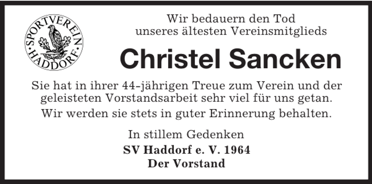 <p>Wir bedauern den Tod<br />unseres ältesten Vereinsmitglieds</p><p>Christel Sancken<br />Sie hat in ihrer 44-jährigen Treue zum Verein und der<br />geleisteten Vorstandsarbeit sehr viel für uns getan.<br />Wir werden sie stets in guter Erinnerung behalten.<br />In stillem Gedenken<br />SV Haddorf e. V. 1964<br />Der Vorstand</p>