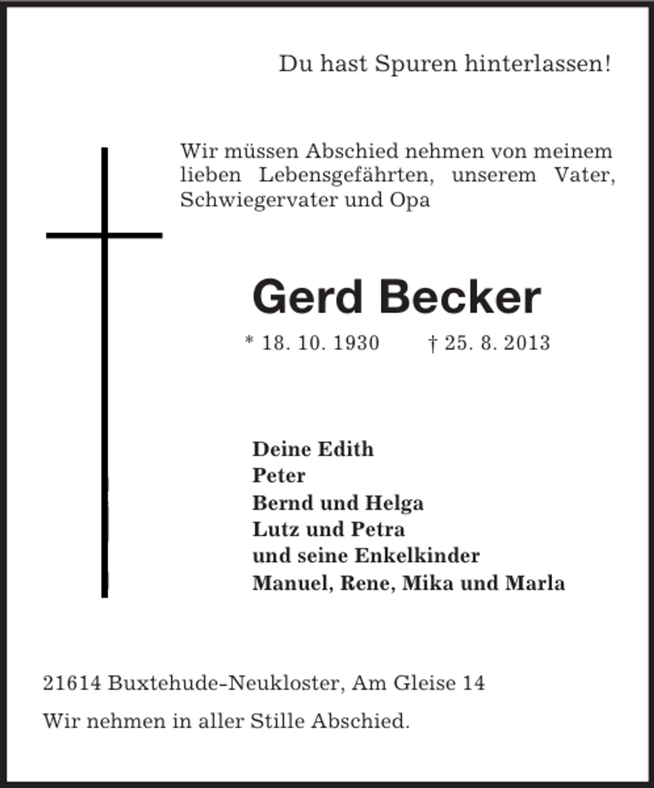 <p>Du hast Spuren hinterlassen!</p><p>Wir müssen Abschied nehmen von meinem<br />lieben Lebensgefährten, unserem Vater,<br />Schwiegervater und Opa</p><p>Gerd Becker<br />* 18. 10. 1930</p><p>† 25. 8. 2013</p><p>Deine Edith<br />Peter<br />Bernd und Helga<br />Lutz und Petra<br />und seine Enkelkinder<br />Manuel, Rene, Mika und Marla</p><p>21614 Buxtehude-Neukloster, Am Gleise 14<br />Wir nehmen in aller Stille Abschied.</p>