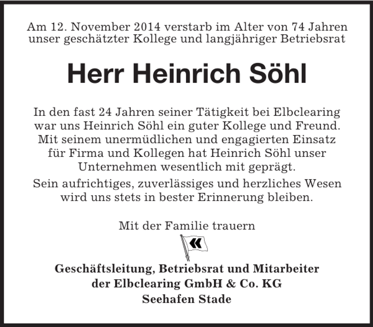 <p>Am 12. November 2014 verstarb im Alter von 74 Jahren<br />unser geschätzter Kollege und langjähriger Betriebsrat<br />Herr Heinrich Söhl<br />In den fast 24 Jahren seiner Tätigkeit bei Elbclearing war uns Heinrich Söhl ein guter Kollege und Freund. Mit seinem unermüdlichen und engagierten Einsatz<br />für Firma und Kollegen hat Heinrich Söhl unser<br />Unternehmen wesentlich mit geprägt.<br />Sein aufrichtiges, zuverlässiges und herzliches Wesen wird uns stets in bester Erinnerung bleiben.<br />Mit der Familie trauern</p><p>Geschäftsleitung, Betriebsrat und Mitarbeiter<br />der Elbclearing GmbH</p>