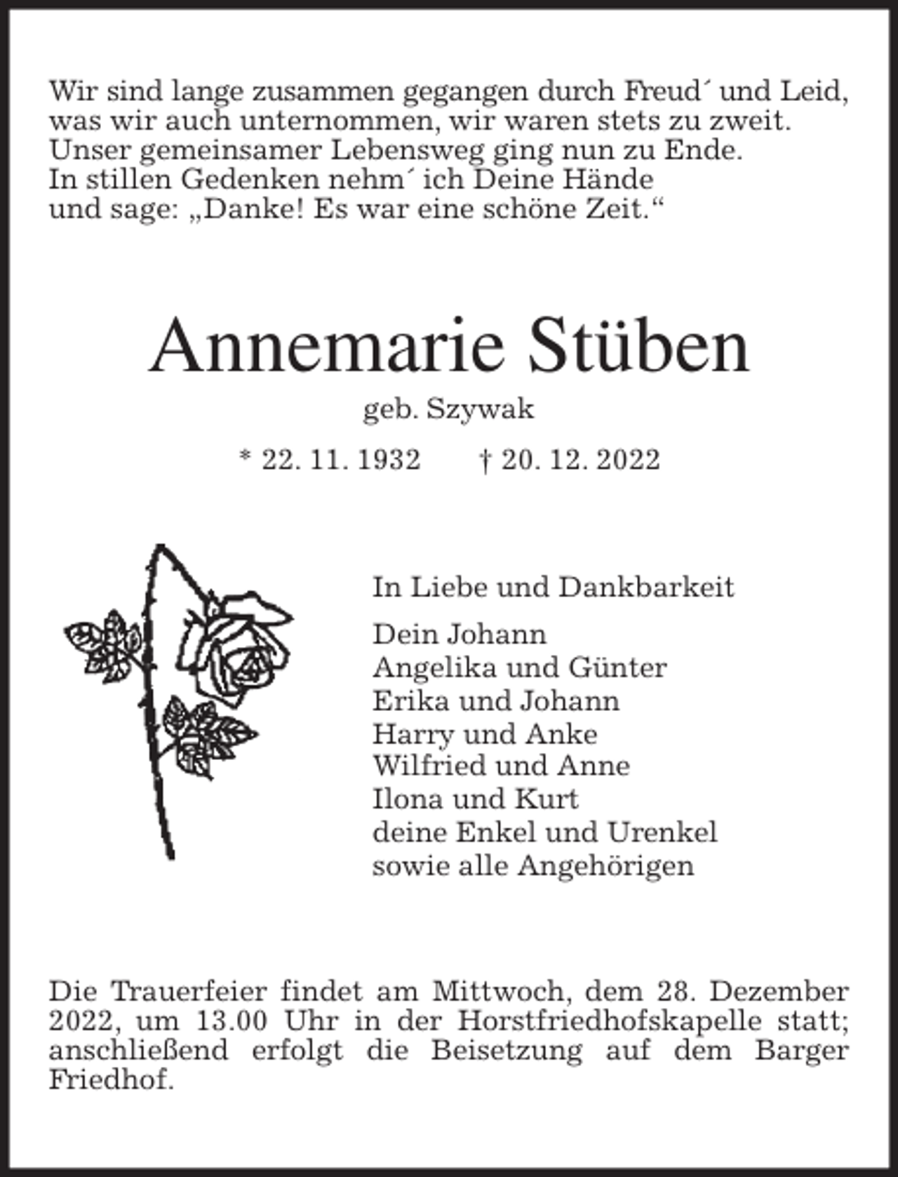<p>Wir sind lange zusammen gegangen durch Freud´ und Leid,<br />was wir auch unternommen, wir waren stets zu zweit.<br />Unser gemeinsamer Lebensweg ging nun zu Ende.<br />In stillen Gedenken nehm´ ich Deine Hände<br />und sage: „Danke! Es war eine schöne Zeit.“<br />Annemarie Stüben<br />geb. Szywak<br />* 22. 11. 1932 † 20. 12. 2022<br />In Liebe und Dankbarkeit<br />Dein Johann<br />Angelika und Günter<br />Erika und Johann<br />Harry und Anke<br />Wilfried und Anne<br />Ilona und Kurt<br />deine Enkel und Urenkel<br />sowie alle Angehörigen<br />Die Trauerfeier findet am Mittwoch, dem 28. Dezember 2022, um 13.00 Uhr in der Horstfriedhofskapelle statt; anschließend erfolgt die Beisetzung auf dem Barger Friedhof.</p>
