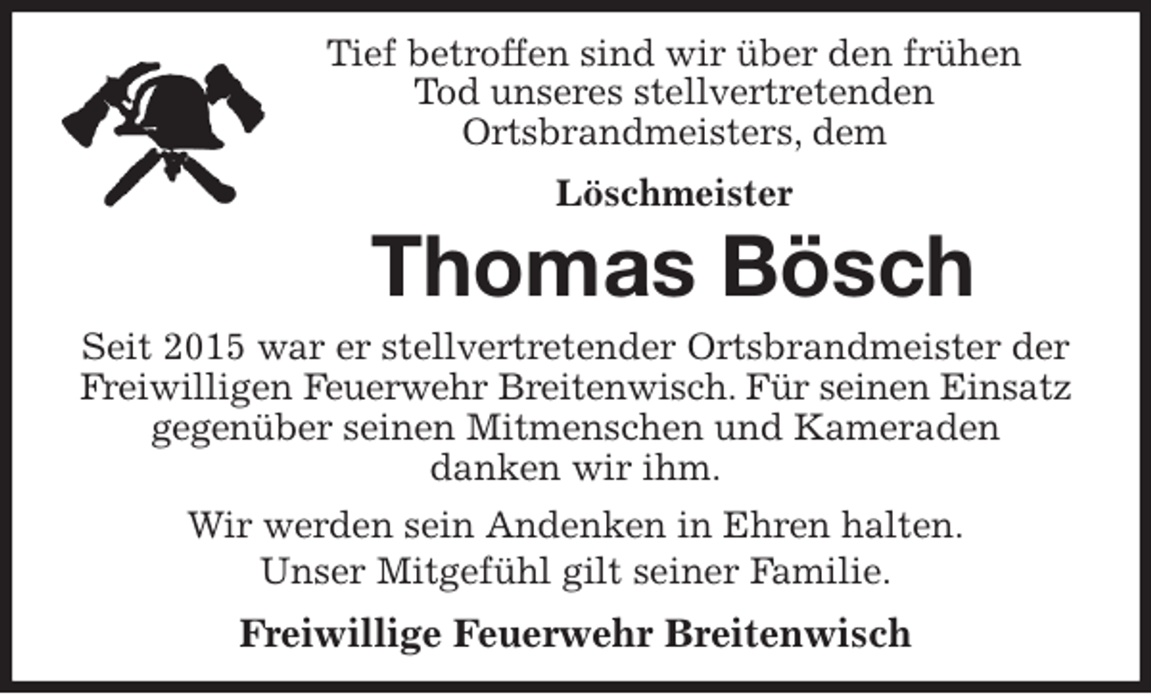 <p>Tief betroffen sind wir über den frühen<br />Tod unseres stellvertretenden<br />Ortsbrandmeisters, dem<br />Löschmeister<br />Thomas Bösch<br />Seit 2015 war er stellvertretender Ortsbrandmeister der Freiwilligen Feuerwehr Breitenwisch. Für seinen Einsatz gegenüber seinen Mitmenschen und Kameraden<br />danken wir ihm.<br />Wir werden sein Andenken in Ehren halten.<br />Unser Mitgefühl gilt seiner Familie.<br />Freiwillige Feuerwehr Breitenwisch</p>