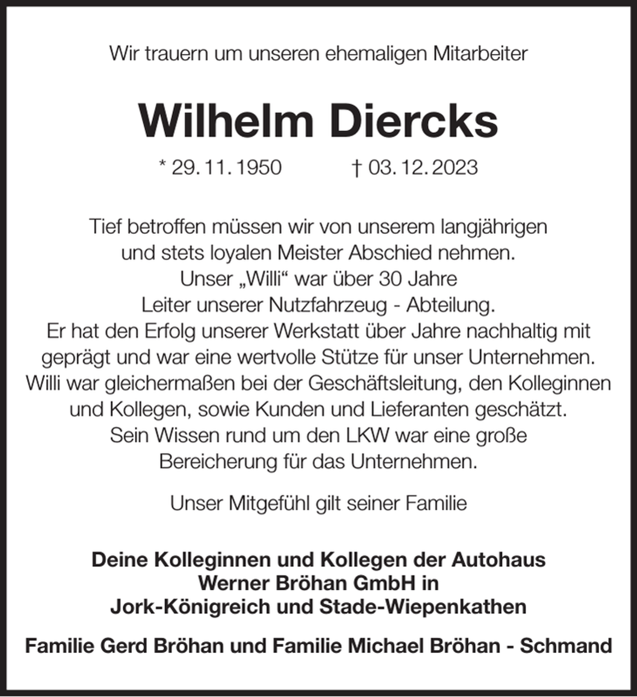 <p>Wir trauern um unseren ehemaligen Mitarbeiter<br />Wilhelm Diercks<br />* 29. 11. 1950 † 03. 12. 2023<br />Tief betroffen müssen wir von unserem langjährigen<br />und stets loyalen Meister Abschied nehmen.<br />Unser „Willi“ war über 30 Jahre<br />Leiter unserer Nutzfahrzeug - Abteilung.<br />Er hat den Erfolg unserer Werkstatt über Jahre nachhaltig mit<br />geprägt und war eine wertvolle Stütze für unser Unternehmen. Willi war gleichermaßen bei der Geschäftsleitung, den Kolleginnen und Kollegen, sowie Kunden und Lieferanten geschätzt.<br />Sein Wissen rund um den LKW war eine große<br />Bereicherung für das Unternehmen.<br />Unser Mitgefühl gilt seiner Familie<br />Deine Kolleginnen und Kollegen der Autohaus<br />Werner Bröhan GmbH in<br />Jork-Königreich und Stade-Wiepenkathen<br />Familie Gerd Bröhan und Familie Michael Bröhan - Schmand</p>