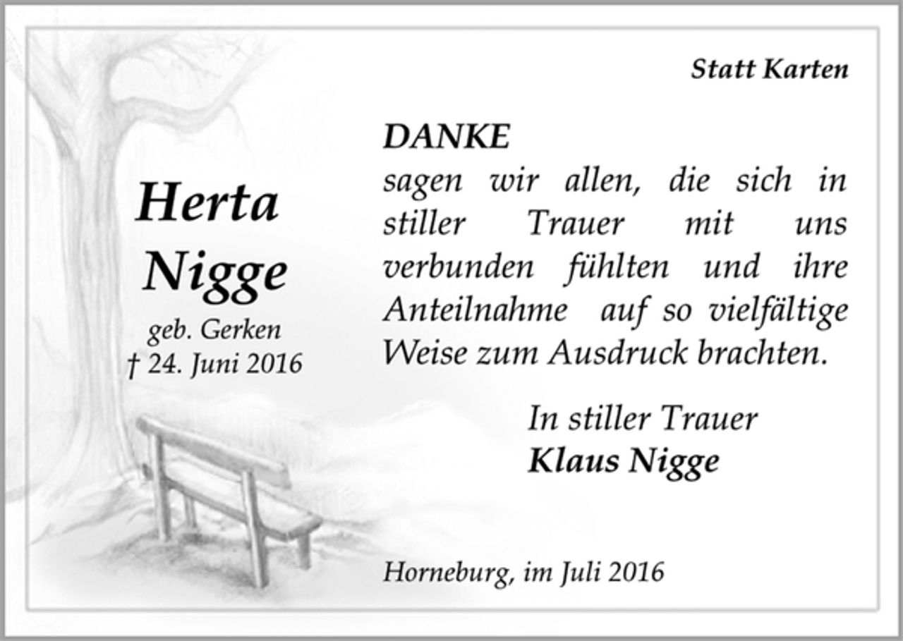 <p>Herta<br />Nigge<br />geb. Gerken<br />† 24. Juni 2016</p>
<p>Statt Karten<br />DANKE<br />sagen wir allen, die sich in<br />stiller Trauer mit uns<br />verbunden fühlten und ihre<br />Anteilnahme auf so vielfältige<br />Weise zum Ausdruck brachten.<br />In stiller Trauer<br />Klaus Nigge<br />Horneburg, im Juli 2016</p>