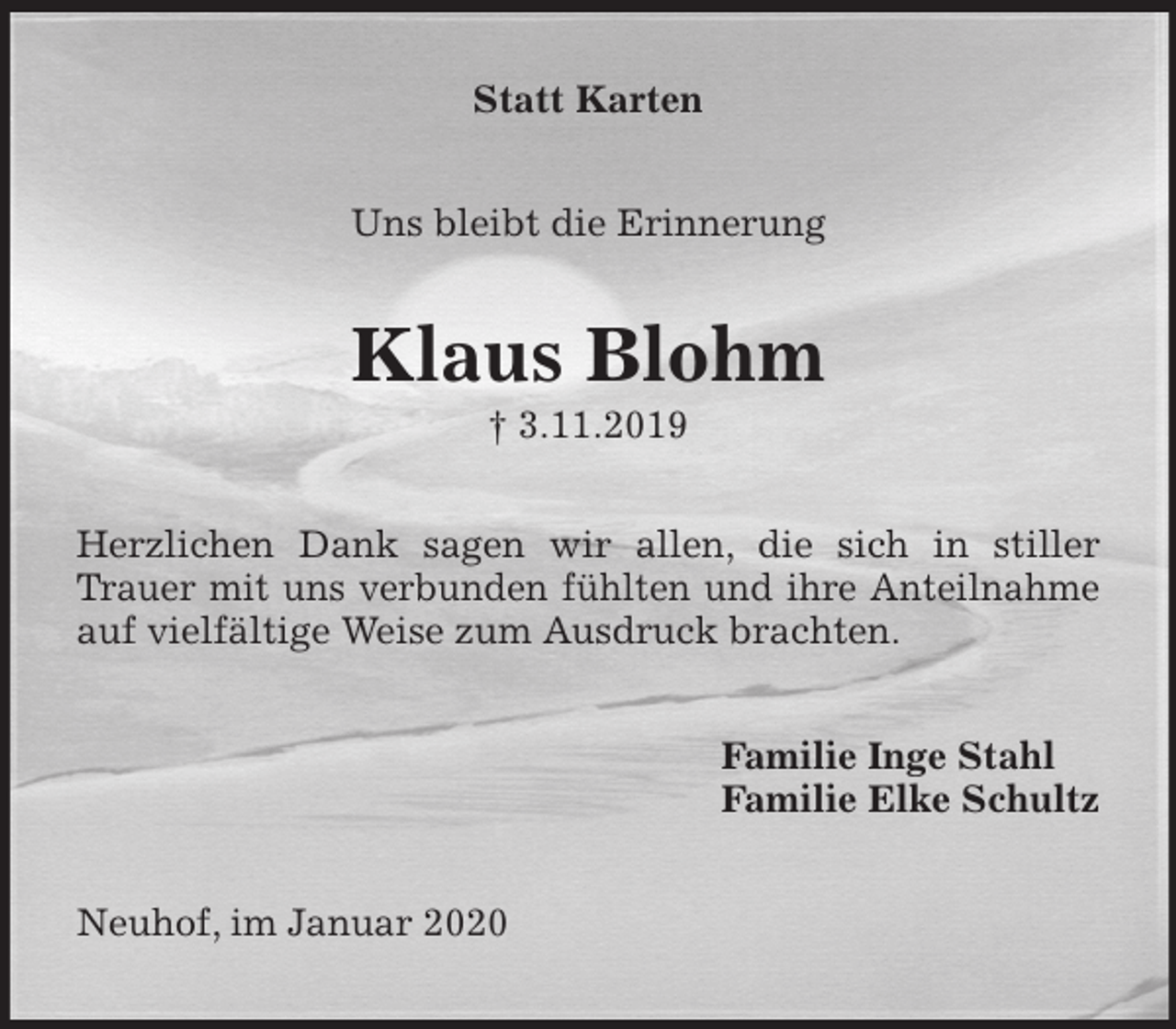 <p>Statt Karten<br />Uns bleibt die Erinnerung<br />Klaus Blohm<br />† 3.11.2019<br />Herzlichen Dank sagen wir allen, die sich in stiller Trauer mit uns verbunden fühlten und ihre Anteilnahme auf vielfältige Weise zum Ausdruck brachten.<br />Familie Inge Stahl<br />Familie Elke Schultz<br />Neuhof, im Januar 2020</p>
