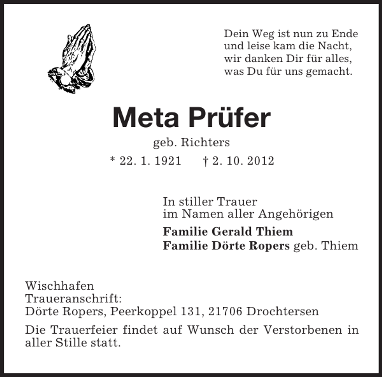 <p>Dein Weg ist nun zu Ende<br />und leise kam die Nacht,<br />wir danken Dir für alles,<br />was Du für uns gemacht.</p><p>Meta Prüfer<br />geb. Richters<br />* 22. 1. 1921</p><p>† 2. 10. 2012</p><p>In stiller Trauer<br />im Namen aller Angehörigen<br />Familie Gerald Thiem<br />Familie Dörte Ropers geb. Thiem<br />Wischhafen<br />Traueranschrift:<br />Dörte Ropers, Peerkoppel 131, 21706 Drochtersen<br />Die Trauerfeier findet auf Wunsch der Verstorbenen in<br />aller Stille statt.</p>