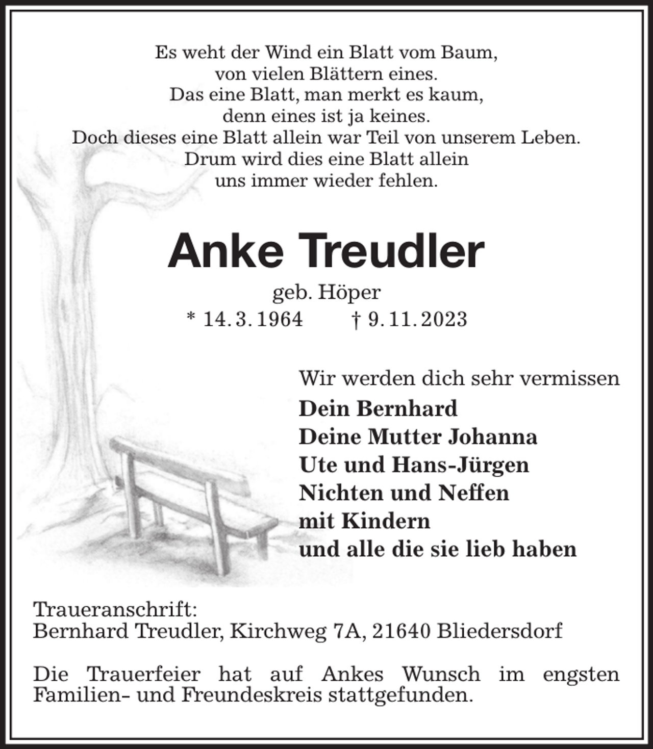 <p>Es weht der Wind ein Blatt vom Baum,<br />von vielen Blättern eines.<br />Das eine Blatt, man merkt es kaum,<br />denn eines ist ja keines.<br />Doch dieses eine Blatt allein war Teil von unserem Leben.<br />Drum wird dies eine Blatt allein<br />uns immer wieder fehlen.<br />Anke Treudler<br />geb. Höper<br />* 14. 3. 1964 † 9. 11. 2023<br />Wir werden dich sehr vermissen<br />Dein Bernhard<br />Deine Mutter Johanna<br />Ute und Hans-Jürgen<br />Nichten und Neffen<br />mit Kindern<br />und alle die sie lieb haben<br />Traueranschrift:<br />Bernhard Treudler, Kirchweg 7A, 21640 Bliedersdorf</p><p>Die Trauerfeier hat auf Ankes Wunsch im engsten<br />Familien- und Freundeskreis stattgefunden.</p>