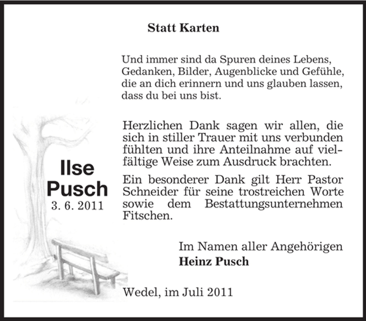 <p>Statt Karten<br />Und immer sind da Spuren deines Lebens,<br />Gedanken, Bilder, Augenblicke und Gefühle,<br />die an dich erinnern und uns glauben lassen,<br />dass du bei uns bist.</p><p>Ilse<br />Pusch<br />3. 6. 2011</p><p>Herzlichen Dank sagen wir allen, die<br />sich in stiller Trauer mit uns verbunden<br />fühlten und ihre Anteilnahme auf vielfältige Weise zum Ausdruck brachten.<br />Ein besonderer Dank gilt Herr Pastor<br />Schneider für seine trostreichen Worte<br />sowie dem Bestattungsunternehmen<br />Fitschen.<br />Im Namen aller Angehörigen<br />Heinz Pusch<br />Wedel, im Juli 2011</p>