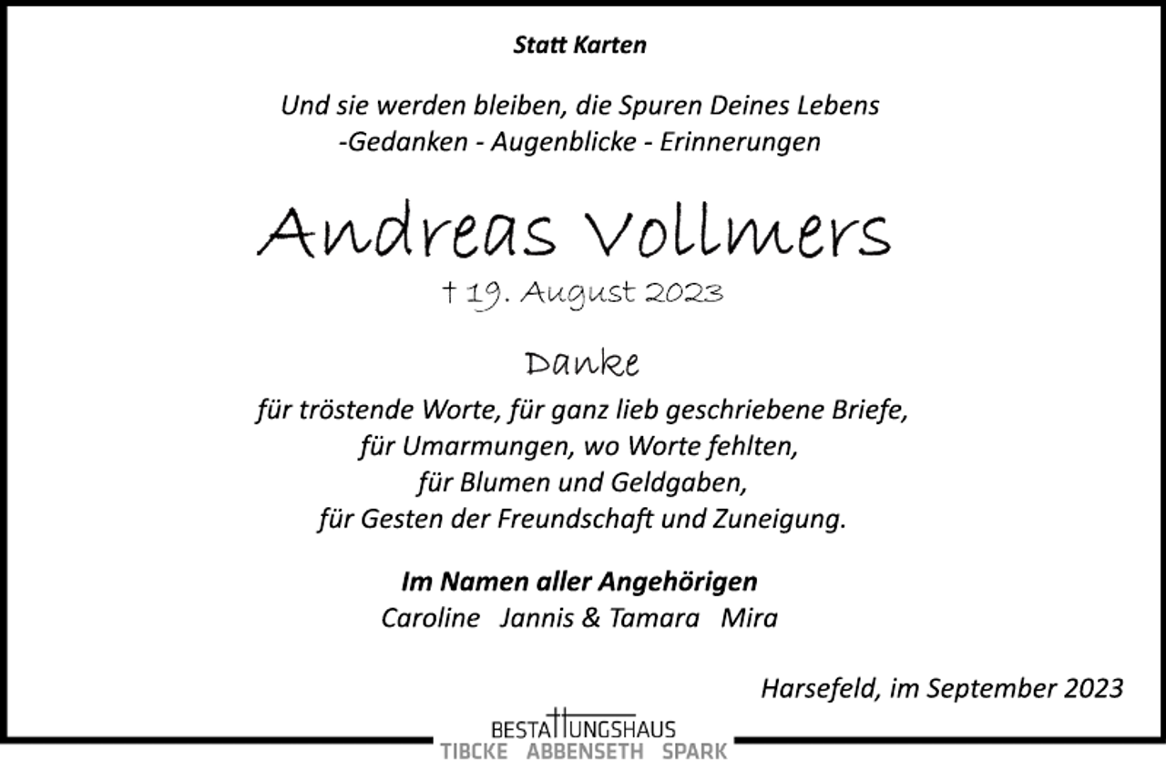 <p>Statt Karten<br />Und sie werden bleiben, die Spuren Deines Lebens<br />-Gedanken - Augenblicke - Erinnerungen<br />Andreas Vollmers<br />† 19. August 2023<br />Danke<br />für tröstende Worte, für ganz lieb geschriebene Briefe, für Umarmungen, wo Worte fehlten, für Blumen und Geldgaben, für Gesten der Freundschaft und Zuneigung.<br />Im Namen aller Angehörigen<br />Caroline Jannis &amp; Tamara Mira<br />Harsefeld, im September 2023</p>