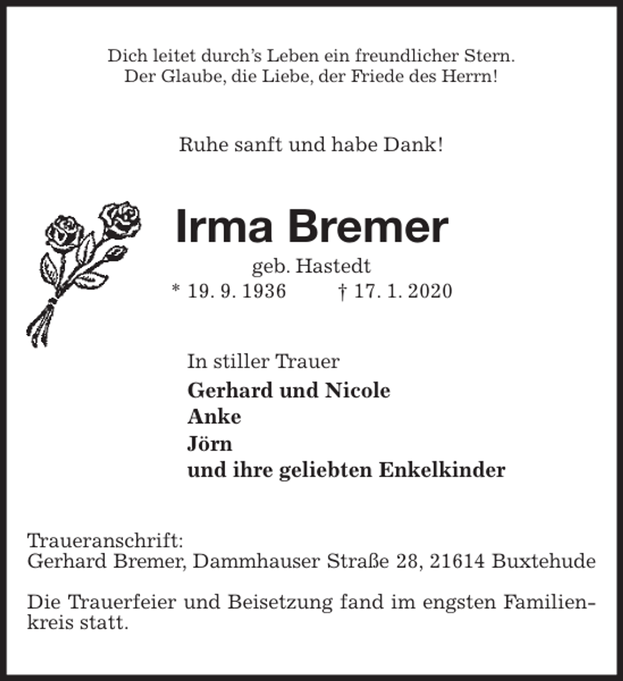 <p>Dich leitet durch’s Leben ein freundlicher Stern.<br />Der Glaube, die Liebe, der Friede des Herrn!<br />Ruhe sanft und habe Dank!<br />Irma Bremer<br />geb. Hastedt<br />* 19. 9. 1936 † 17. 1. 2020<br />In stiller Trauer<br />Gerhard und Nicole<br />Anke<br />Jörn<br />und ihre geliebten Enkelkinder<br />Traueranschrift:<br />Gerhard Bremer, Dammhauser Straße 28, 21614 Buxtehude</p>
<p>Die Trauerfeier und Beisetzung fand im engsten Familienkreis statt.</p>