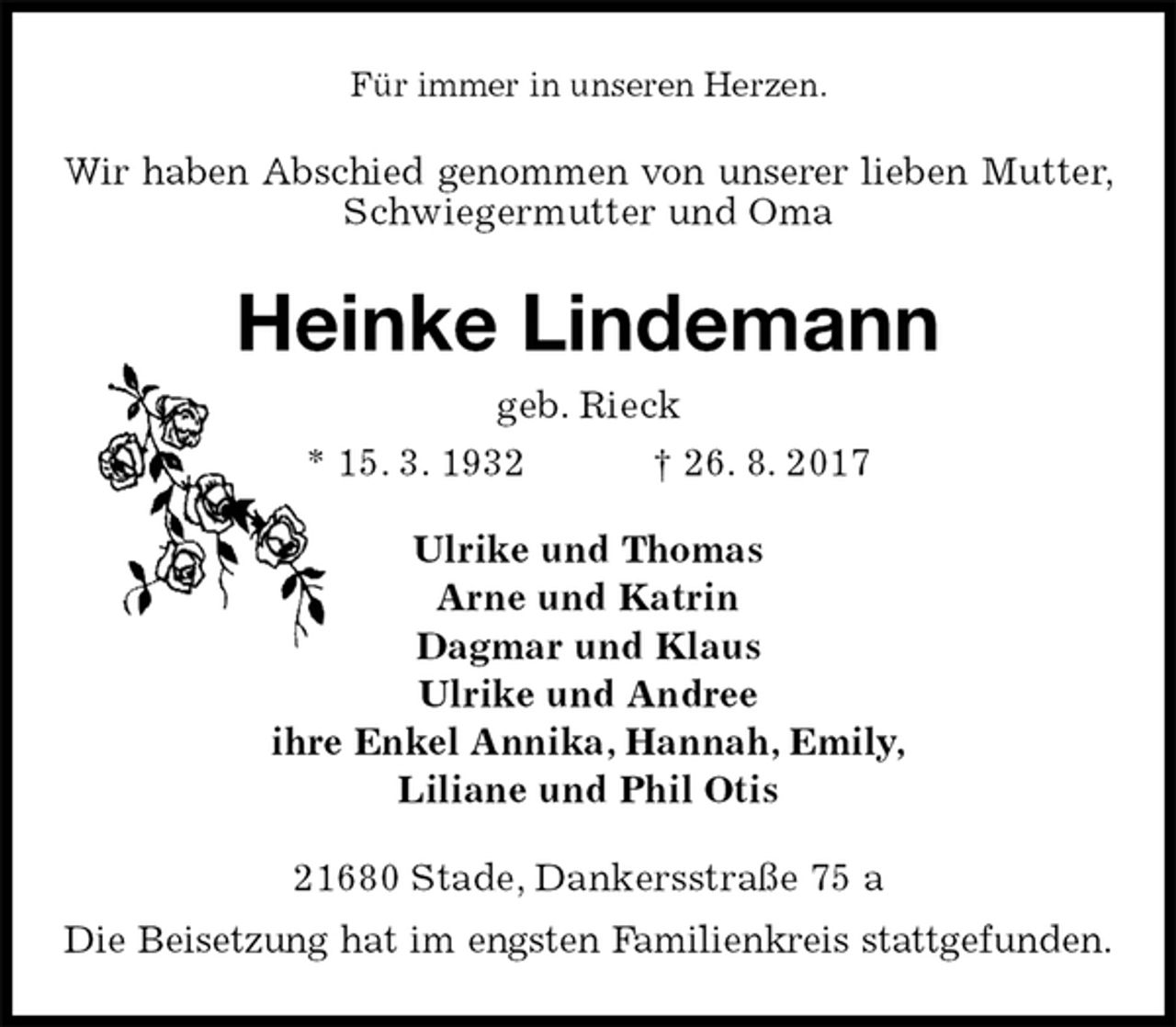 <p>Für immer in unseren Herzen.<br />Wir haben Abschied genommen von unserer lieben Mutter, Schwiegermutter und Oma<br />Heinke Lindemann<br />geb. Rieck<br />* 15. 3. 1932 † 26. 8. 2017<br />Ulrike und Thomas<br />Arne und Katrin<br />Dagmar und Klaus<br />Ulrike und Andree<br />ihre Enkel Annika, Hannah, Emily,<br />Liliane und Phil Otis<br />21680 Stade, Dankersstraße 75 a<br />Die Beisetzung hat im engsten Familienkreis stattgefunden.</p>