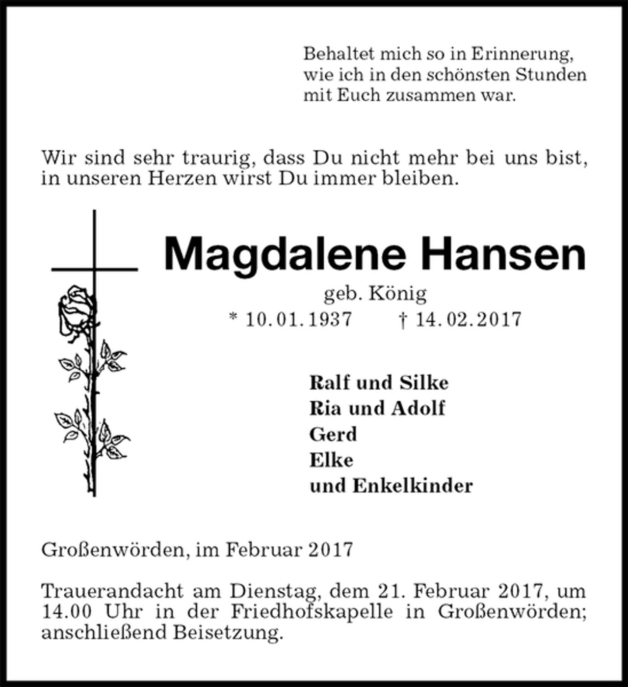 <p>Behaltet mich so in Erinnerung,<br />wie ich in den schönsten Stunden<br />mit Euch zusammen war.<br />Wir sind sehr traurig, dass Du nicht mehr bei uns bist, in unseren Herzen wirst Du immer bleiben.<br />Magdalene Hansen<br />geb. König<br />* 10. 01. 1937 † 14. 02. 2017<br />Ralf und Silke<br />Ria und Adolf<br />Gerd<br />Elke<br />und Enkelkinder<br />Großenwörden, im Februar 2017</p>
<p>Trauerandacht am Dienstag, dem 21. Februar 2017, um 14.00 Uhr in der Friedhofskapelle in Großenwörden;<br />anschließend Beisetzung.</p>