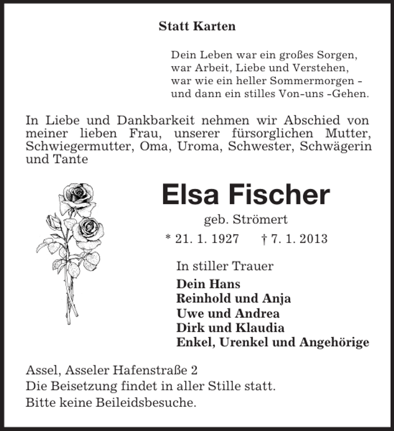 <p>Statt Karten<br />Dein Leben war ein großes Sorgen,<br />war Arbeit, Liebe und Verstehen,<br />war wie ein heller Sommermorgen -<br />und dann ein stilles Von-uns -Gehen.<br />In Liebe und Dankbarkeit nehmen wir Abschied von meiner lieben Frau, unserer fürsorglichen Mutter, Schwiegermutter, Oma, Uroma, Schwester, Schwägerin und Tante<br />Elsa Fischer<br />geb. Strömert<br />* 21. 1. 1927 † 7. 1. 2013<br />In stiller Trauer<br />Dein Hans<br />Reinhold und Anja<br />Uwe und Andrea<br />Dirk und Klaudia<br />Enkel, Urenkel und Angehörige<br />Assel, Asseler Hafenstraße 2<br />Die Beisetzung findet in aller Stille statt.<br />Bitte keine Beileidsbesuche.</p>