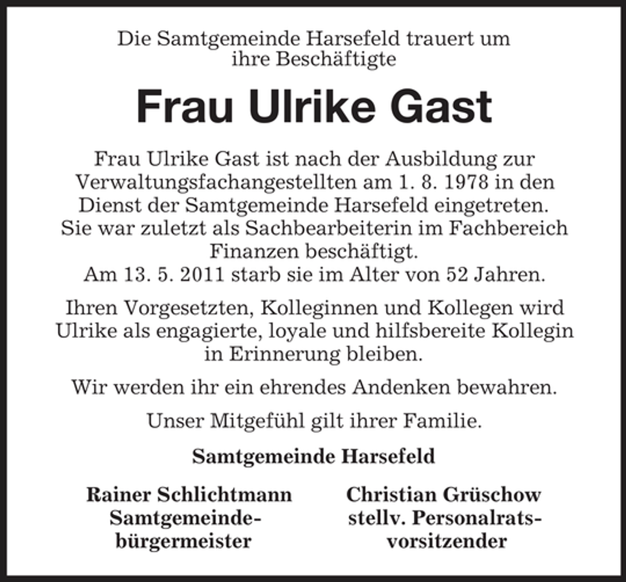 <p>Die Samtgemeinde Harsefeld trauert um<br />ihre Beschäftigte<br />Frau Ulrike Gast<br />Frau Ulrike Gast ist nach der Ausbildung zur<br />Verwaltungsfachangestellten am 1. 8. 1978 in den Dienst der Samtgemeinde Harsefeld eingetreten.<br />Sie war zuletzt als Sachbearbeiterin im Fachbereich<br />Finanzen beschäftigt.<br />Am 13. 5. 2011 starb sie im Alter von 52 Jahren.<br />Ihren Vorgesetzten, Kolleginnen und Kollegen wird<br />Ulrike als engagierte, loyale und hilfsbereite Kollegin<br />in Erinnerung bleiben.<br />Wir werden ihr ein ehrendes Andenken bewahren.<br />Unser Mitgefühl gilt ihrer Familie.<br />Samtgemeinde Harsefeld<br />Rainer Schlichtmann Christian Grüschow<br />Samtgemeinde- stellv. Personalrats-<br />bürgermeister vorsitzender</p>