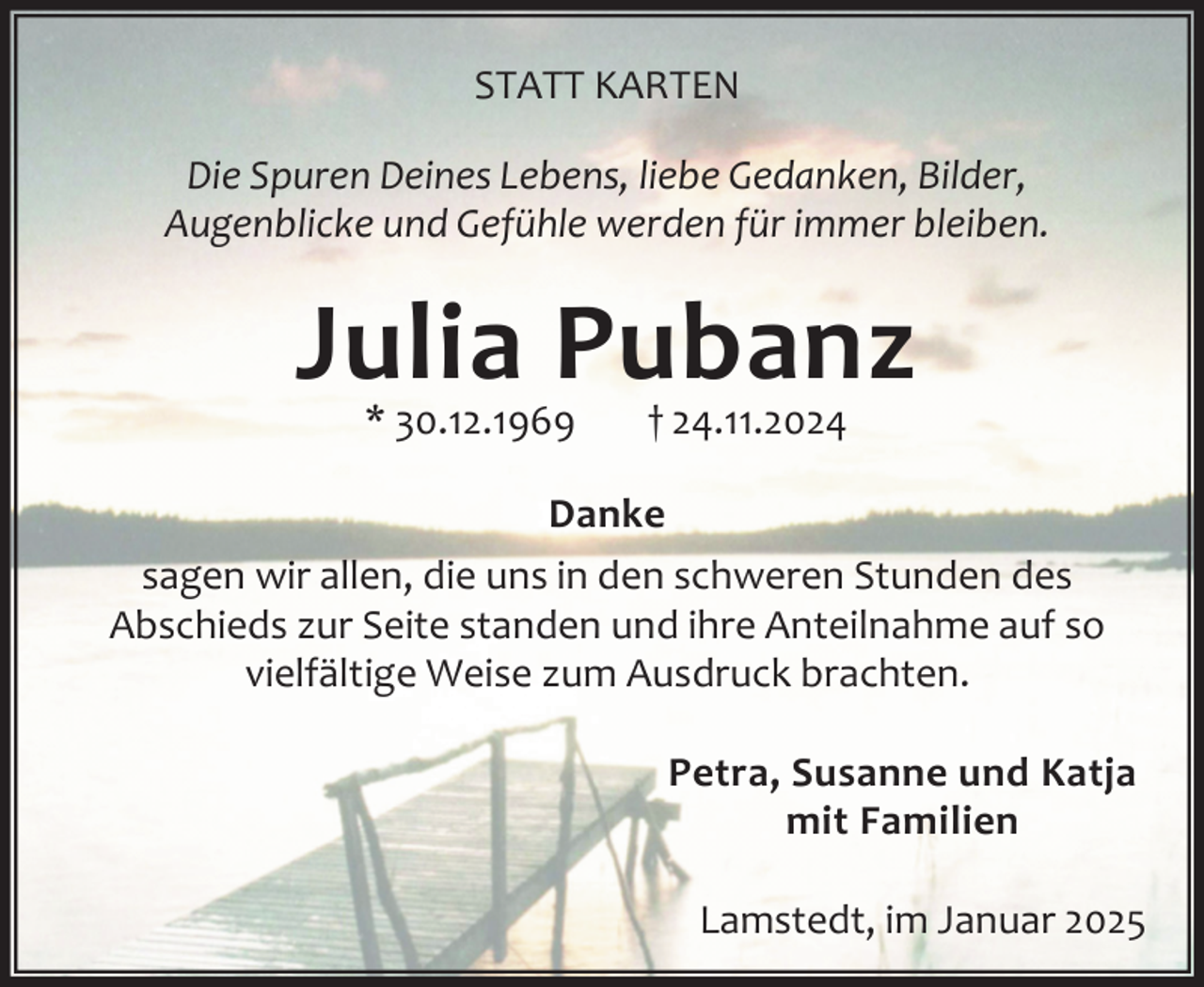 <p>STATT KARTEN<br />Die Spuren Deines Lebens, liebe Gedanken, Bilder,<br />Augenblicke und Gefühle werden für immer bleiben.</p><p>Julia Pubanz<br />* 30.12.1969</p><p>† 24.11.2024</p><p>Danke<br />sagen wir allen, die uns in den schweren Stunden des<br />Abschieds zur Seite standen und ihre Anteilnahme auf so<br />vielfältige Weise zum Ausdruck brachten.<br />Petra, Susanne und Katja<br />mit Familien<br />Lamstedt, im Januar 2025</p>