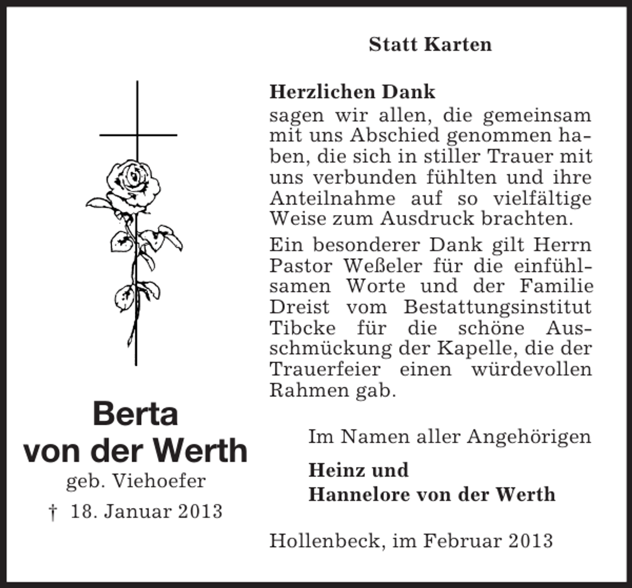 <p>Statt Karten</p><p>Berta<br />von der Werth<br />geb. Viehoefer<br />† 18. Januar 2013</p><p>Herzlichen Dank<br />sagen wir allen, die gemeinsam<br />mit uns Abschied genommen haben, die sich in stiller Trauer mit<br />uns verbunden fühlten und ihre<br />Anteilnahme auf so vielfältige<br />Weise zum Ausdruck brachten.<br />Ein besonderer Dank gilt Herrn<br />Pastor Weßeler für die einfühlsamen Worte und der Familie<br />Dreist vom Bestattungsinstitut<br />Tibcke für die schöne Ausschmückung der Kapelle, die der<br />Trauerfeier einen würdevollen<br />Rahmen gab.<br />Im Namen aller Angehörigen<br />Heinz und<br />Hannelore von der Werth<br />Hollenbeck, im Februar 2013</p>